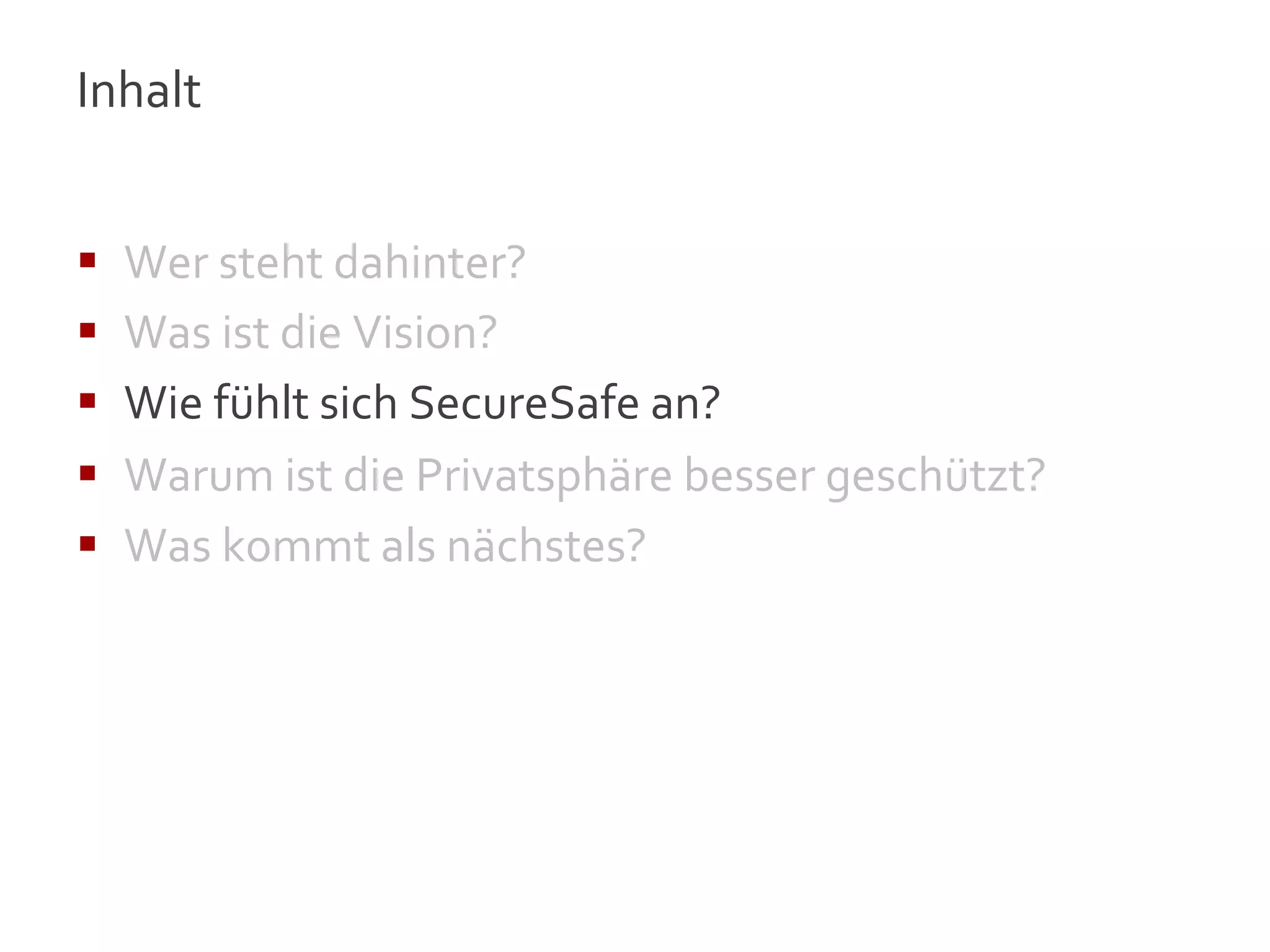 Inhalt	
  
	
  

§    Wer	
  steht	
  dahinter?	
  
§    Was	
  ist	
  die	
  Vision?	
  
§    Wie	
  fühlt	
  sich	
  SecureSafe	
  an?	
  
§    Warum	
  ist	
  die	
  Privatsphäre	
  besser	
  geschützt?	
  
§    Was	
  kommt	
  als	
  nächstes?	
  




                                                                        9
 