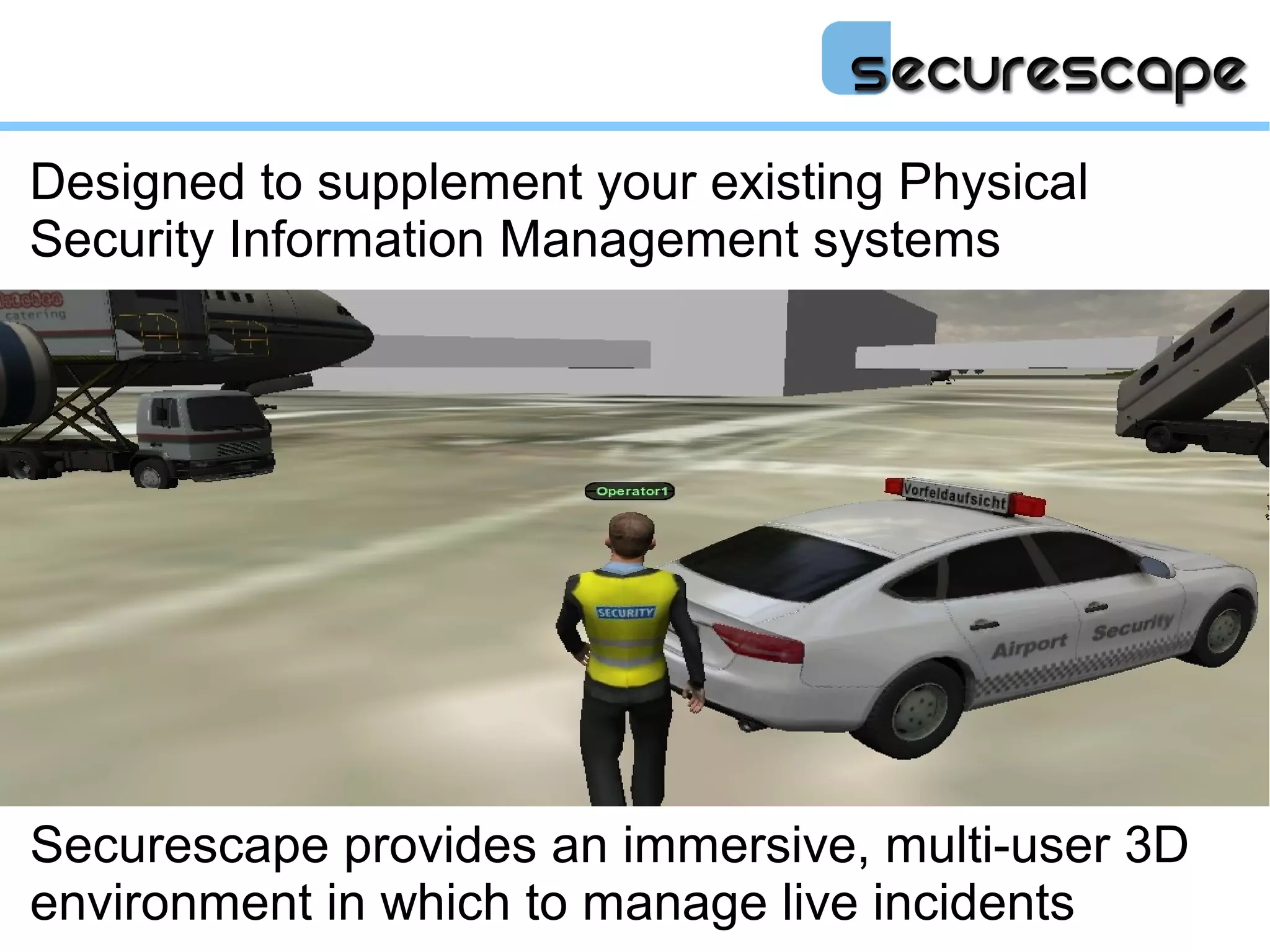 Designed to supplement your existing Physical
Security Information Management systems




Securescape provides an immersive, multi-user 3D
environment in which to manage live incidents
 