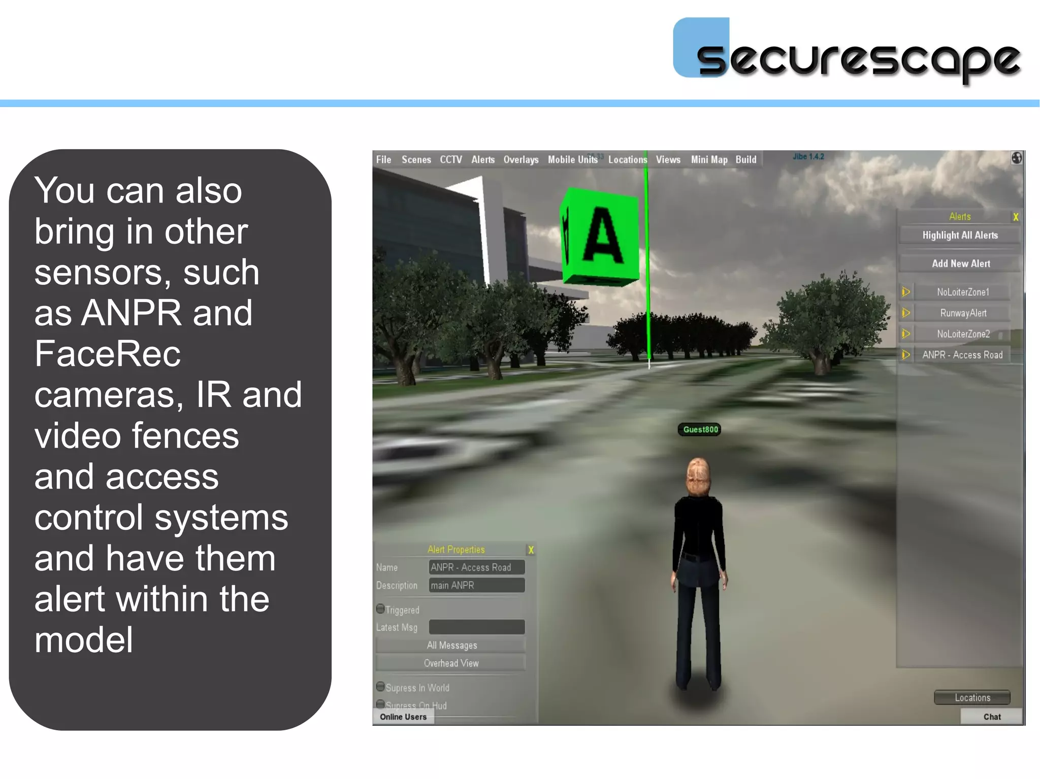 You can also
bring in other
sensors, such
as ANPR and
FaceRec
cameras, IR and
video fences
and access
control systems
and have them
alert within the
model
 