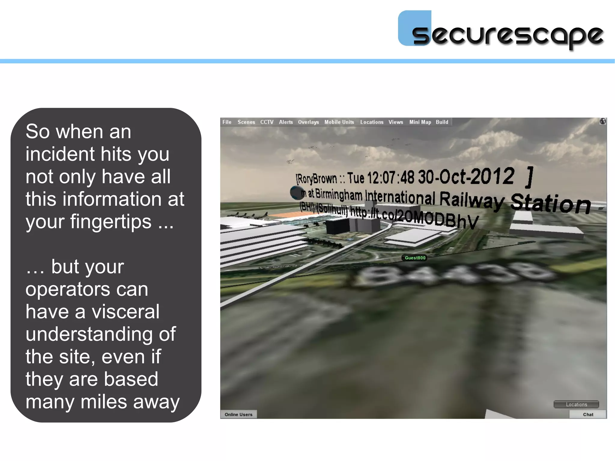 So when an
incident hits you
not only have all
this information at
your fingertips ...

… but your
operators can
have a visceral
understanding of
the site, even if
they are based
many miles away
 
