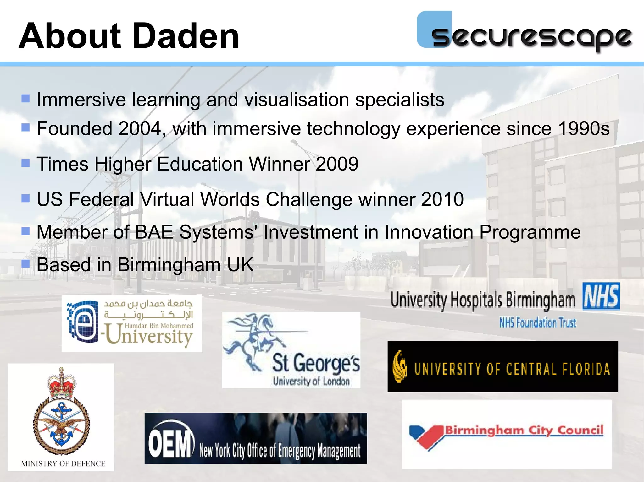 About Daden
 Immersive learning and visualisation specialists
 Founded 2004, with immersive technology experience since 1990s

   Times Higher Education Winner 2009
   US Federal Virtual Worlds Challenge winner 2010
   Member of BAE Systems' Investment in Innovation Programme
   Based in Birmingham UK
 