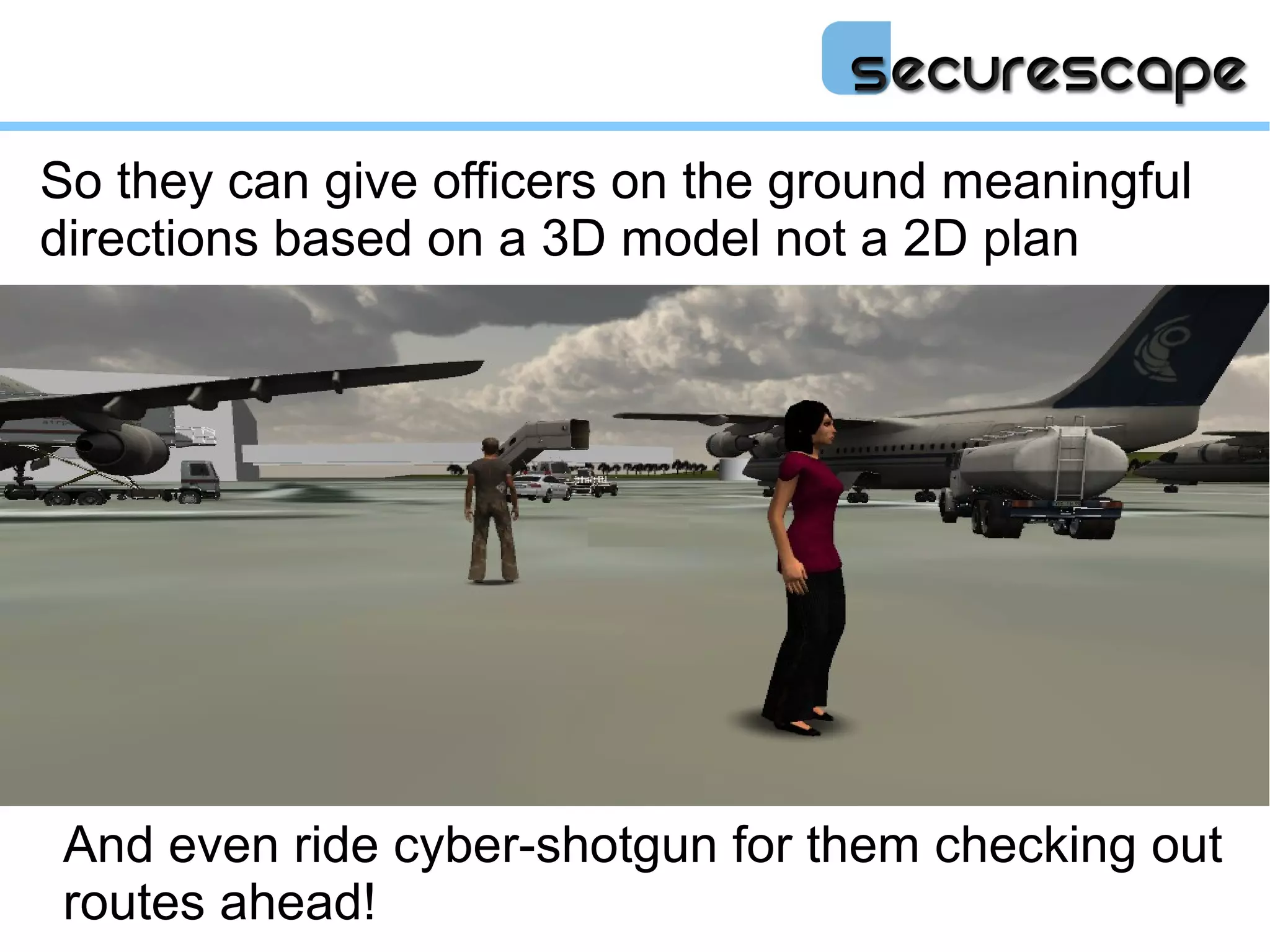 So they can give officers on the ground meaningful
directions based on a 3D model not a 2D plan




 And even ride cyber-shotgun for them checking out
 routes ahead!
 