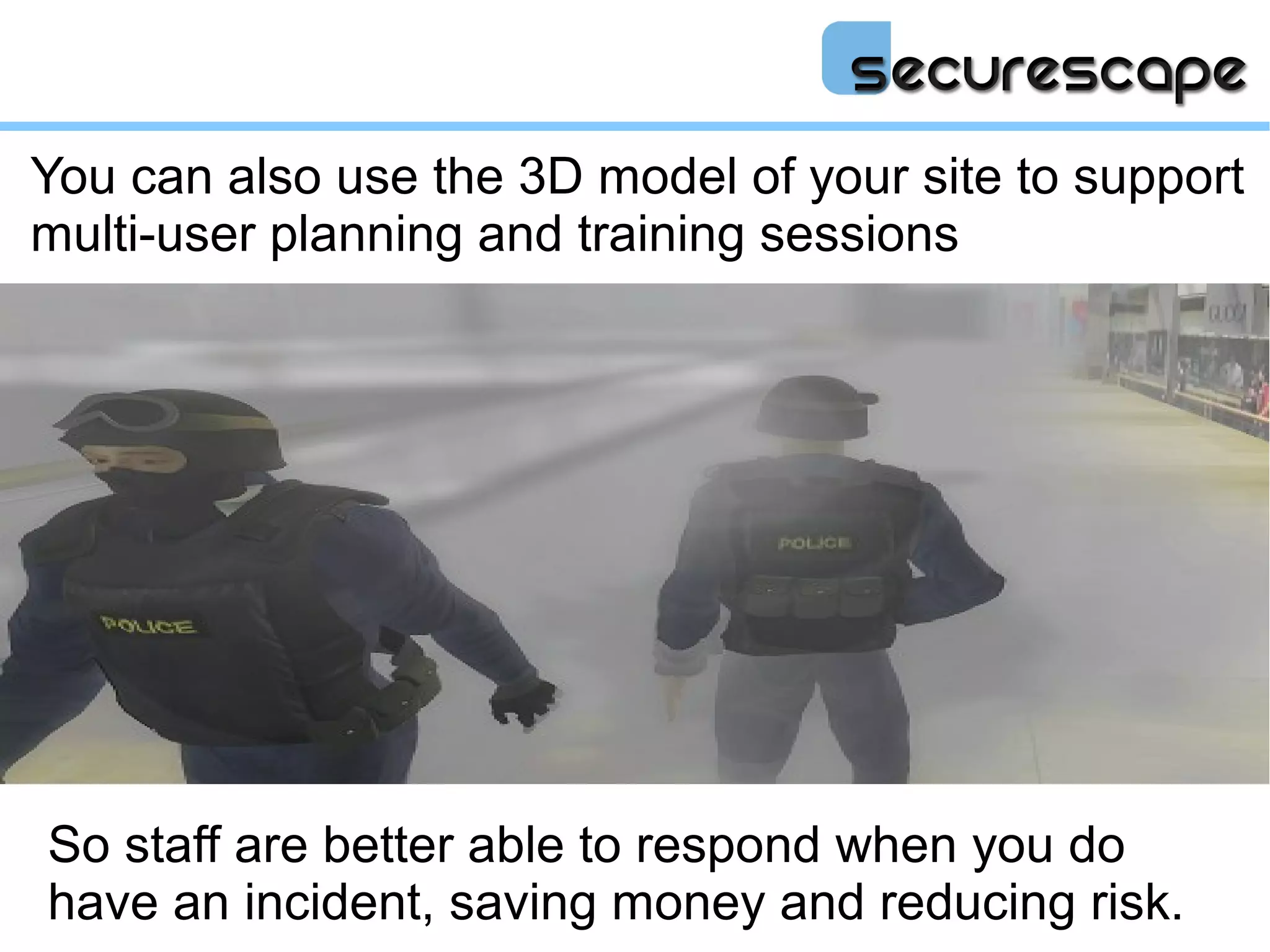 You can also use the 3D model of your site to support
multi-user planning and training sessions




So staff are better able to respond when you do
have an incident, saving money and reducing risk.
 