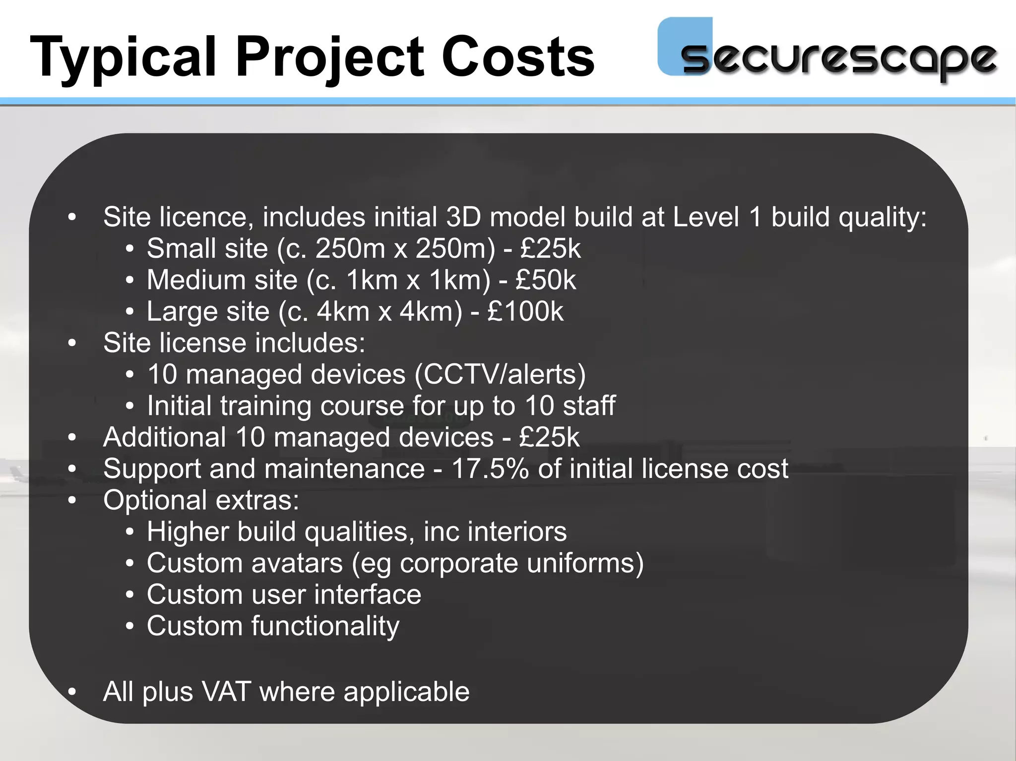 Typical Project Costs

 ●   Site licence, includes initial 3D model build at Level 1 build quality:
      ● Small site (c. 250m x 250m) - £25k

      ● Medium site (c. 1km x 1km) - £50k

      ● Large site (c. 4km x 4km) - £100k

 ●   Site license includes:
      ● 10 managed devices (CCTV/alerts)

      ● Initial training course for up to 10 staff

 ●   Additional 10 managed devices - £25k
 ●   Support and maintenance - 17.5% of initial license cost
 ●   Optional extras:
      ● Higher build qualities, inc interiors

      ● Custom avatars (eg corporate uniforms)

      ● Custom user interface

      ● Custom functionality




 ●   All plus VAT where applicable
 