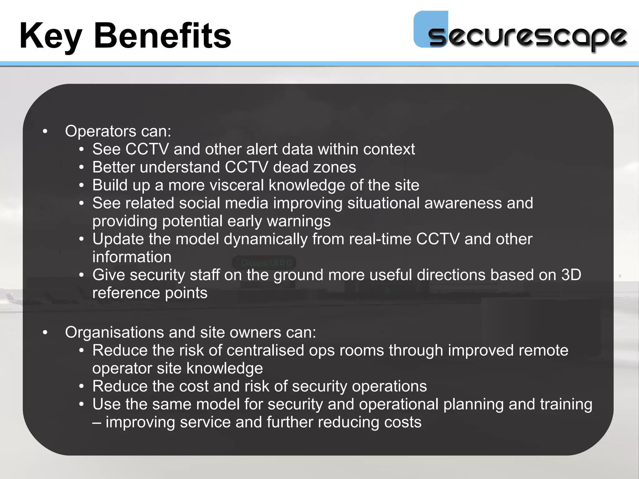 Key Benefits

 ●   Operators can:
      ● See CCTV and other alert data within context

      ● Better understand CCTV dead zones

      ● Build up a more visceral knowledge of the site

      ● See related social media improving situational awareness and

        providing potential early warnings
      ● Update the model dynamically from real-time CCTV and other

        information
      ● Give security staff on the ground more useful directions based on 3D

        reference points

 ●   Organisations and site owners can:
      ● Reduce the risk of centralised ops rooms through improved remote

        operator site knowledge
      ● Reduce the cost and risk of security operations

      ● Use the same model for security and operational planning and training

        – improving service and further reducing costs
 
