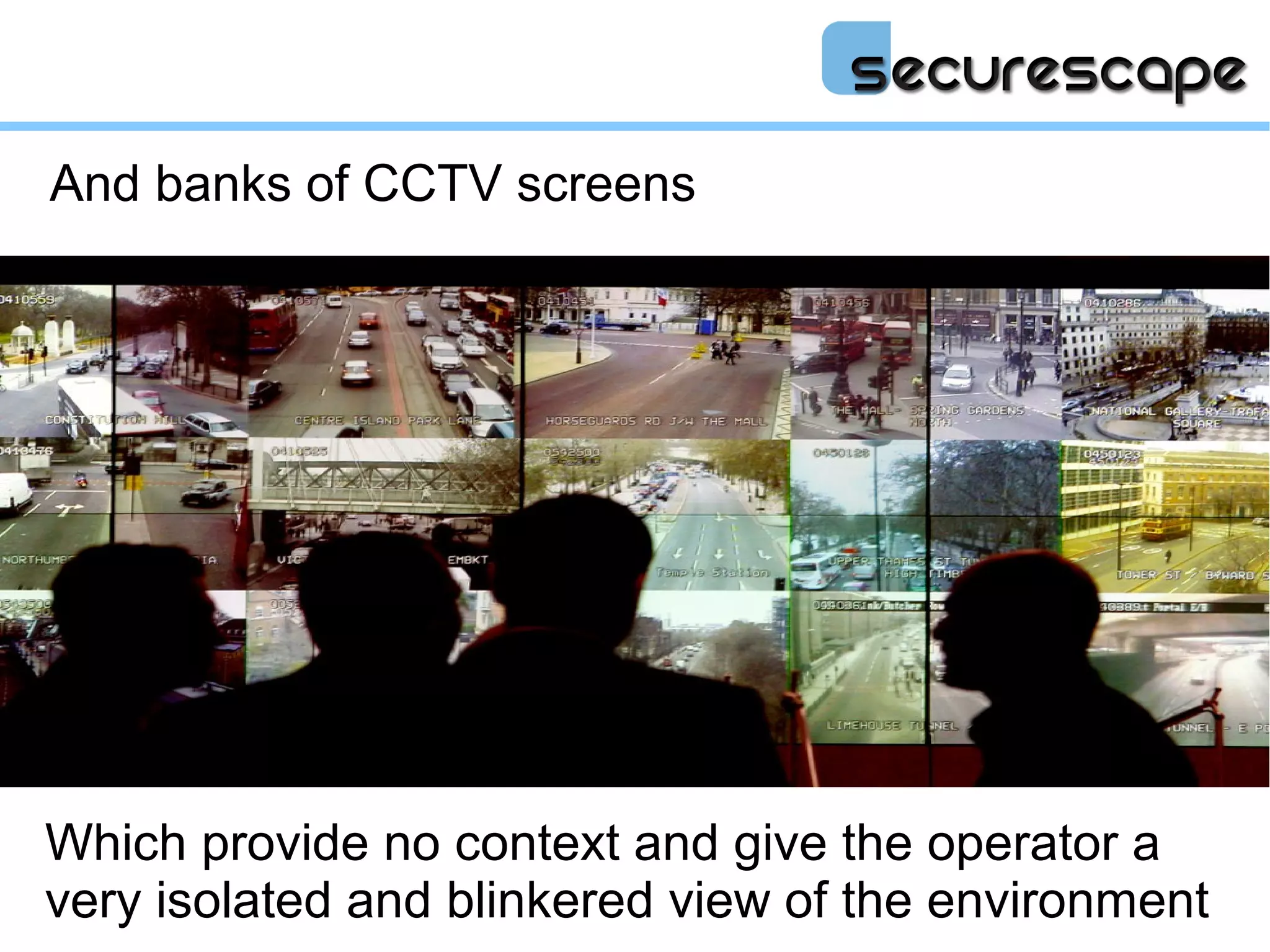 And banks of CCTV screens




Which provide no context and give the operator a
very isolated and blinkered view of the environment
 