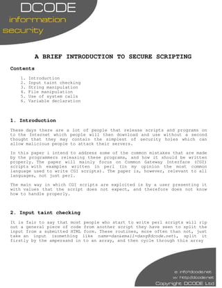 A BRIEF INTRODUCTION TO SECURE SCRIPTING
Contents
   1.   Introduction
   2.   Input taint checking
   3.   String manipulation
   4.   File manipulation
   5.   Use of system calls
   6.   Variable declaration



1. Introduction
These days there are a lot of people that release scripts and programs on
to the Internet which people will then download and use without a second
thought that they may contain the simplest of security holes which can
allow malicious people to attack their servers.

In this paper i intend to address some of the common mistakes that are made
by the programmers releasing these programs, and how it should be written
properly. The paper will mainly focus on Common Gateway Interface (CGI)
scripts with examples written in perl (in my opinion the most common
language used to write CGI scripts). The paper is, however, relevant to all
languages, not just perl.

The main way in which CGI scripts are exploited is by a user presenting it
with values that 