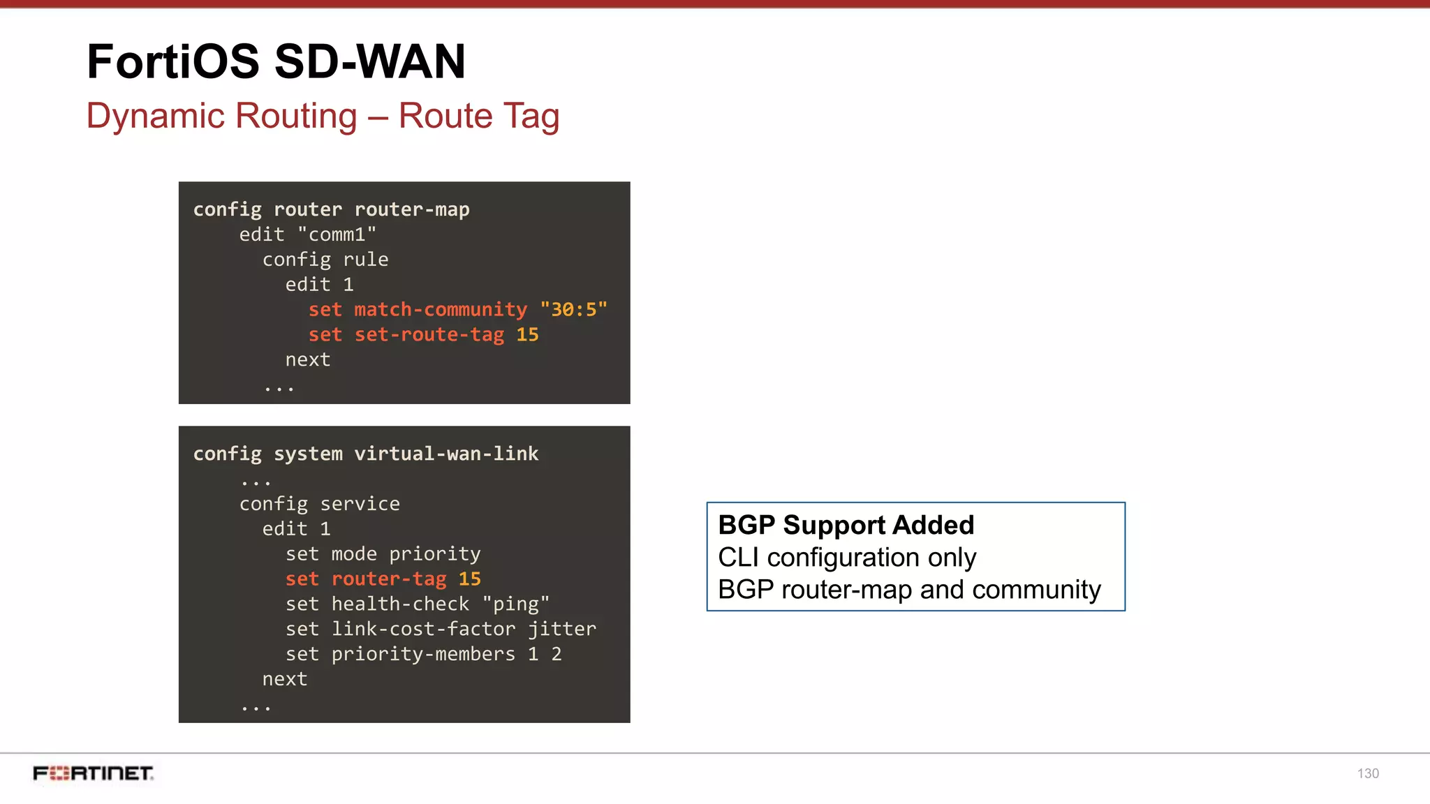 130
FortiOS SD-WAN
Dynamic Routing – Route Tag
config system virtual-wan-link
...
config service
edit 1
set mode priority
set router-tag 15
set health-check "ping"
set link-cost-factor jitter
set priority-members 1 2
next
...
BGP Support Added
CLI configuration only
BGP router-map and community
config router router-map
edit "comm1"
config rule
edit 1
set match-community "30:5"
set set-route-tag 15
next
...
 
