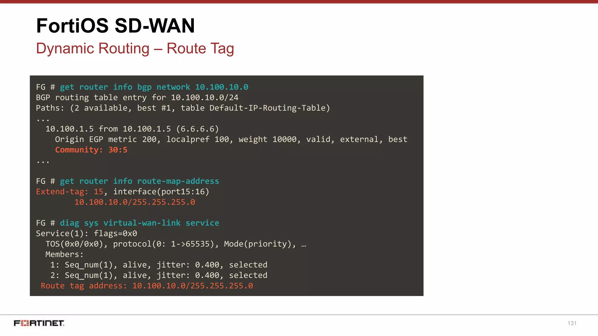 131
FortiOS SD-WAN
Dynamic Routing – Route Tag
FG # get router info bgp network 10.100.10.0
BGP routing table entry for 10.100.10.0/24
Paths: (2 available, best #1, table Default-IP-Routing-Table)
...
10.100.1.5 from 10.100.1.5 (6.6.6.6)
Origin EGP metric 200, localpref 100, weight 10000, valid, external, best
Community: 30:5
...
FG # get router info route-map-address
Extend-tag: 15, interface(port15:16)
10.100.10.0/255.255.255.0
FG # diag sys virtual-wan-link service
Service(1): flags=0x0
TOS(0x0/0x0), protocol(0: 1->65535), Mode(priority), …
Members:
1: Seq_num(1), alive, jitter: 0.400, selected
2: Seq_num(1), alive, jitter: 0.400, selected
Route tag address: 10.100.10.0/255.255.255.0
 