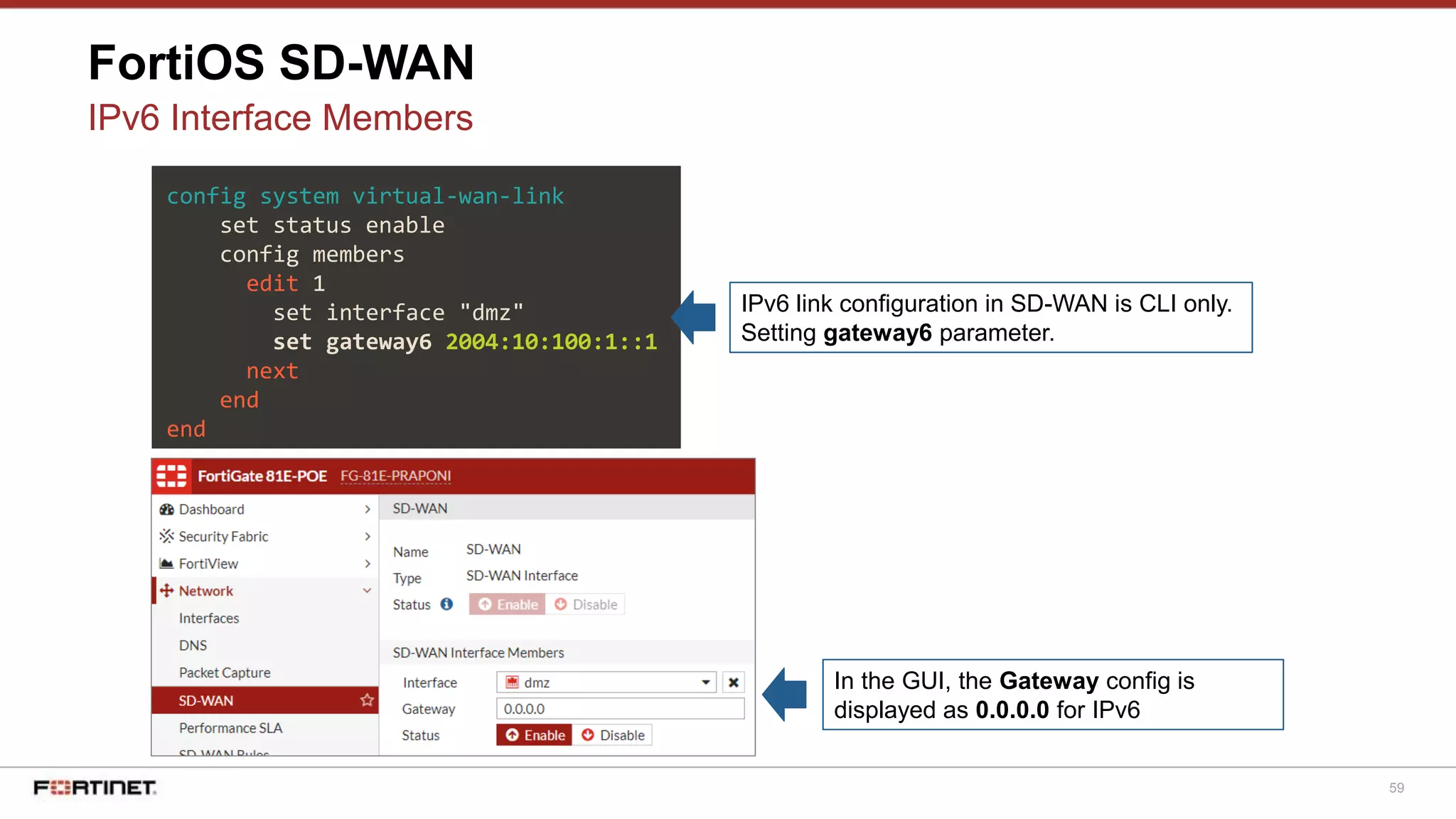 59
FortiOS SD-WAN
IPv6 Interface Members
config system virtual-wan-link
set status enable
config members
edit 1
set interface "dmz"
set gateway6 2004:10:100:1::1
next
end
end
IPv6 link configuration in SD-WAN is CLI only.
Setting gateway6 parameter.
In the GUI, the Gateway config is
displayed as 0.0.0.0 for IPv6
 