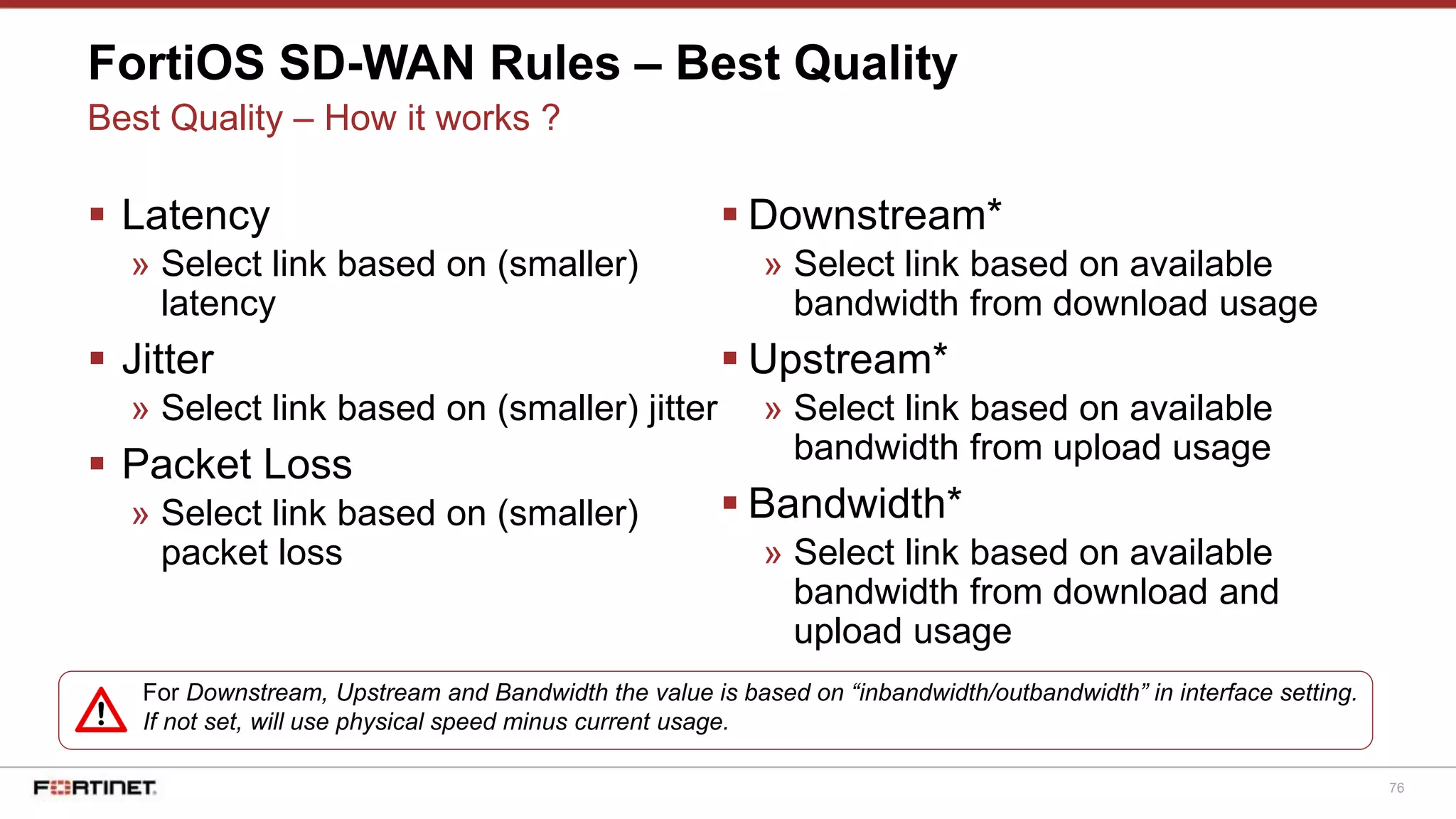 76
FortiOS SD-WAN Rules – Best Quality
Best Quality – How it works ?
 Latency
» Select link based on (smaller)
latency
 Jitter
» Select link based on (smaller) jitter
 Packet Loss
» Select link based on (smaller)
packet loss
 Downstream*
» Select link based on available
bandwidth from download usage
 Upstream*
» Select link based on available
bandwidth from upload usage
 Bandwidth*
» Select link based on available
bandwidth from download and
upload usage
For Downstream, Upstream and Bandwidth the value is based on “inbandwidth/outbandwidth” in interface setting.
If not set, will use physical speed minus current usage.
 