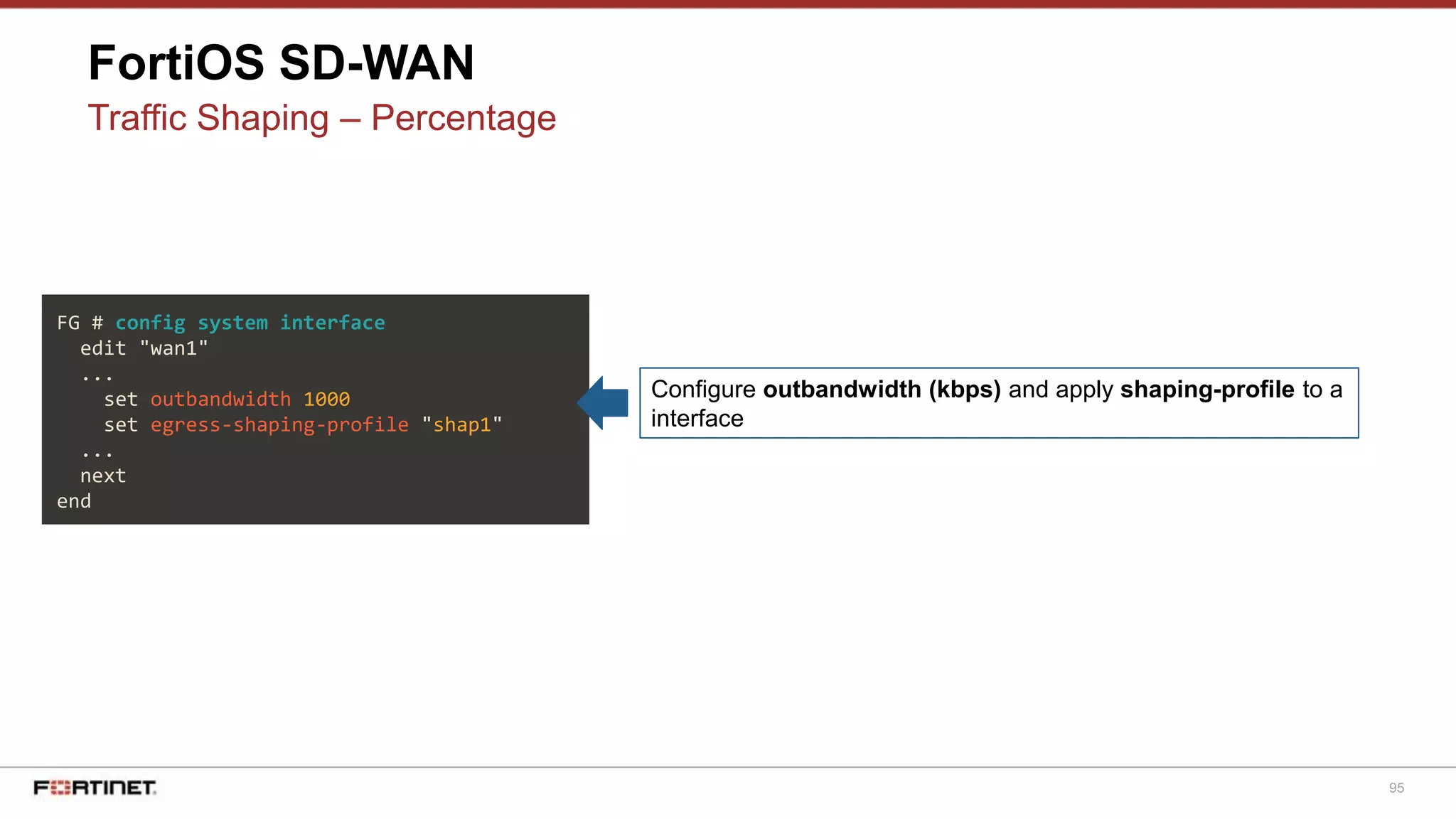95
FortiOS SD-WAN
Traffic Shaping – Percentage
FG # config system interface
edit "wan1"
...
set outbandwidth 1000
set egress-shaping-profile "shap1"
...
next
end
Configure outbandwidth (kbps) and apply shaping-profile to a
interface
 