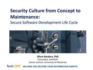 HELPING YOU SECURE YOUR INFORMATION ASSETS
Security Culture from Concept to
Maintenance:
Secure Software Development Life Cycle
Dilum Bandara, PhD
Consultant, TechCERT
Senior Lecturer, University of Moratuwa
 