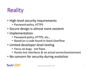 Reality
• High-level security requirements
• Password policy, HTTPS
• Secure design is almost none existent
• Implementation
• Password policy, HTTPS, etc.,
• Based on a code found in Stack Overflow
• Limited developer-level testing
• Focus on bugs, not flaws
• Rarely test interfaces & on actual server/environment
• No concern for security during evolution
Copyright © TechCERT 2016 3
 