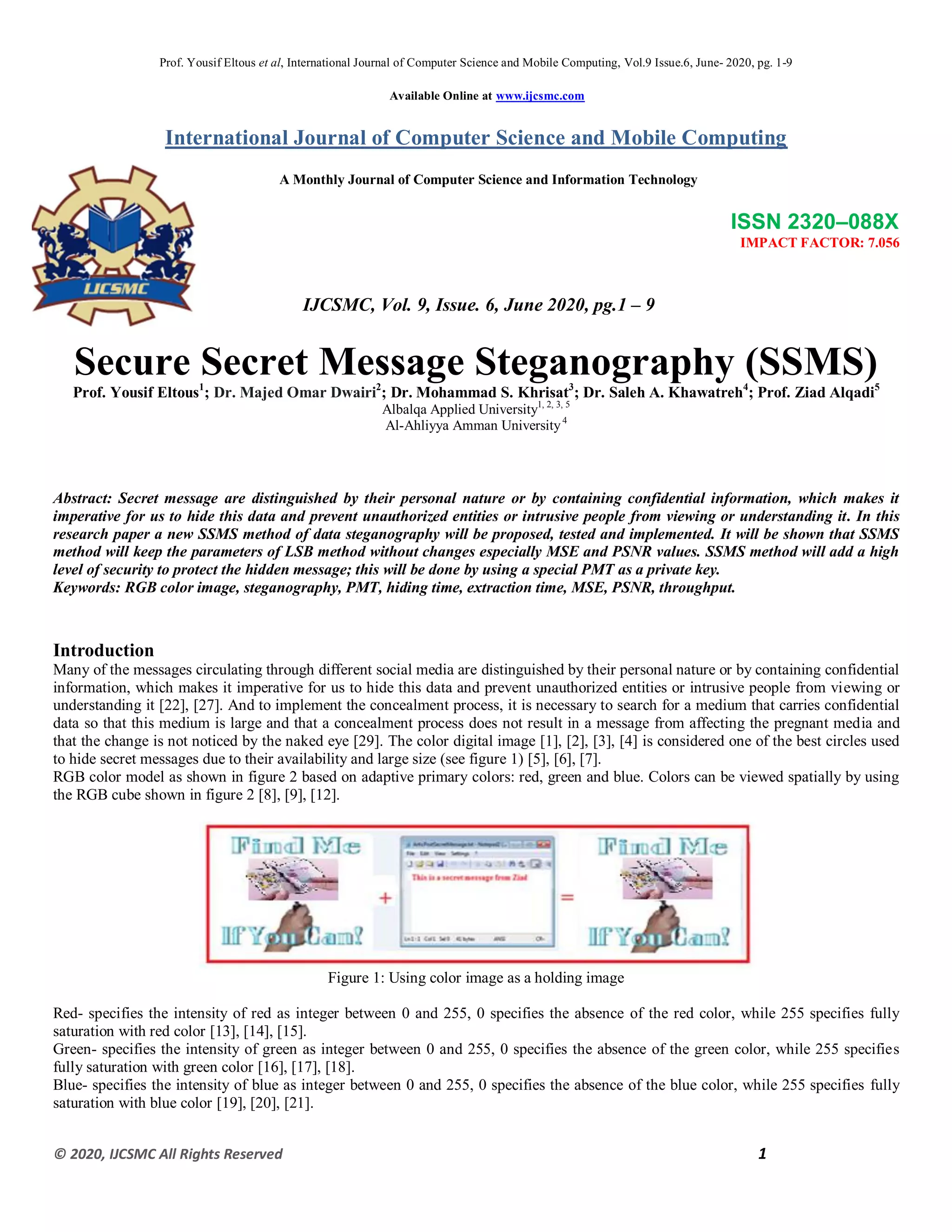 Prof. Yousif Eltous et al, International Journal of Computer Science and Mobile Computing, Vol.9 Issue.6, June- 2020, pg. 1-9
© 2020, IJCSMC All Rights Reserved 1
Available Online at www.ijcsmc.com
International Journal of Computer Science and Mobile Computing
A Monthly Journal of Computer Science and Information Technology
ISSN 2320–088X
IMPACT FACTOR: 7.056
IJCSMC, Vol. 9, Issue. 6, June 2020, pg.1 – 9
Secure Secret Message Steganography (SSMS)
Prof. Yousif Eltous1
; Dr. Majed Omar Dwairi2
; Dr. Mohammad S. Khrisat3
; Dr. Saleh A. Khawatreh4
; Prof. Ziad Alqadi5
Albalqa Applied University1, 2, 3, 5
Al-Ahliyya Amman University4
Abstract: Secret message are distinguished by their personal nature or by containing confidential information, which makes it
imperative for us to hide this data and prevent unauthorized entities or intrusive people from viewing or understanding it. In this
research paper a new SSMS method of data steganography will be proposed, tested and implemented. It will be shown that SSMS
method will keep the parameters of LSB method without changes especially MSE and PSNR values. SSMS method will add a high
level of security to protect the hidden message; this will be done by using a special PMT as a private key.
Keywords: RGB color image, steganography, PMT, hiding time, extraction time, MSE, PSNR, throughput.
Introduction
Many of the messages circulating through different social media are distinguished by their personal nature or by containing confidential
information, which makes it imperative for us to hide this data and prevent unauthorized entities or intrusive people from viewing or
understanding it [22], [27]. And to implement the concealment process, it is necessary to search for a medium that carries confidential
data so that this medium is large and that a concealment process does not result in a message from affecting the pregnant media and
that the change is not noticed by the naked eye [29]. The color digital image [1], [2], [3], [4] is considered one of the best circles used
to hide secret messages due to their availability and large size (see figure 1) [5], [6], [7].
RGB color model as shown in figure 2 based on adaptive primary colors: red, green and blue. Colors can be viewed spatially by using
the RGB cube shown in figure 2 [8], [9], [12].
Figure 1: Using color image as a holding image
Red- specifies the intensity of red as integer between 0 and 255, 0 specifies the absence of the red color, while 255 specifies fully
saturation with red color [13], [14], [15].
Green- specifies the intensity of green as integer between 0 and 255, 0 specifies the absence of the green color, while 255 specifies
fully saturation with green color [16], [17], [18].
Blue- specifies the intensity of blue as integer between 0 and 255, 0 specifies the absence of the blue color, while 255 specifies fully
saturation with blue color [19], [20], [21].
 