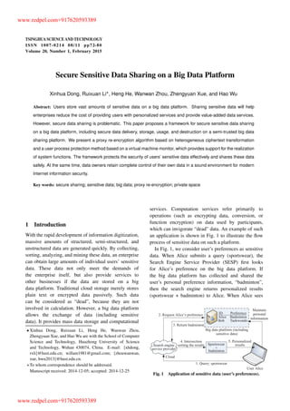 TSINGHUA SCIENCE AND TECHNOLOGY
ISSNll1007-0214ll08/11llpp72-80
Volume 20, Number 1, February 2015
Secure Sensitive Data Sharing on a Big Data Platform
Xinhua Dong, Ruixuan Li , Heng He, Wanwan Zhou, Zhengyuan Xue, and Hao Wu
Abstract: Users store vast amounts of sensitive data on a big data platform. Sharing sensitive data will help
enterprises reduce the cost of providing users with personalized services and provide value-added data services.
However, secure data sharing is problematic. This paper proposes a framework for secure sensitive data sharing
on a big data platform, including secure data delivery, storage, usage, and destruction on a semi-trusted big data
sharing platform. We present a proxy re-encryption algorithm based on heterogeneous ciphertext transformation
and a user process protection method based on a virtual machine monitor, which provides support for the realization
of system functions. The framework protects the security of users’ sensitive data effectively and shares these data
safely. At the same time, data owners retain complete control of their own data in a sound environment for modern
Internet information security.
Key words: secure sharing; sensitive data; big data; proxy re-encryption; private space
1 Introduction
With the rapid development of information digitization,
massive amounts of structured, semi-structured, and
unstructured data are generated quickly. By collecting,
sorting, analyzing, and mining these data, an enterprise
can obtain large amounts of individual users’ sensitive
data. These data not only meet the demands of
the enterprise itself, but also provide services to
other businesses if the data are stored on a big
data platform. Traditional cloud storage merely stores
plain text or encrypted data passively. Such data
can be considered as “dead”, because they are not
involved in calculation. However, a big data platform
allows the exchange of data (including sensitive
data). It provides mass data storage and computational
Xinhua Dong, Ruixuan Li, Heng He, Wanwan Zhou,
Zhengyuan Xue, and Hao Wu are with the School of Computer
Science and Technology, Huazhong University of Science
and Technology, Wuhan 430074, China. E-mail: fxhdong,
rxlig@hust.edu.cn; willam1981@gmail.com; fzhouwanwan,
xue, hwu2013g@hust.edu.cn.
To whom correspondence should be addressed.
Manuscript received: 2014-12-05; accepted: 2014-12-25
services. Computation services refer primarily to
operations (such as encrypting data, conversion, or
function encryption) on data used by participants,
which can invigorate “dead” data. An example of such
an application is shown in Fig. 1 to illustrate the ﬂow
process of sensitive data on such a platform.
In Fig. 1, we consider user’s preferences as sensitive
data. When Alice submits a query (sportswear), the
Search Engine Service Provider (SESP) ﬁrst looks
for Alice’s preference on the big data platform. If
the big data platform has collected and shared the
user’s personal preference information, “badminton”,
then the search engine returns personalized results
(sportswear + badminton) to Alice. When Alice sees
Fig. 1 Application of sensitive data (user’s preferences).
www.redpel.com+917620593389
www.redpel.com+917620593389
 