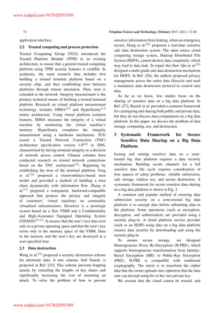 74 Tsinghua Science and Technology, February 2015, 20(1): 72-80
application interface.
2.2 Trusted computing and process protection
Trusted Computing Group (TCG) introduced the
Trusted Platform Module (TPM) in its existing
architecture, to ensure that a general trusted computing
platform using TPM security features is credible. In
academia, the main research idea includes ﬁrst
building a trusted terminal platform based on a
security chip, and then establishing trust between
platforms through remote attestation. Then, trust is
extended to the network. Integrity measurement is the
primary technical means of building a trusted terminal
platform. Research on virtual platform measurement
technology includes HIMA[12]
and HyperSentry[13]
metric architecture. Using virtual platform isolation
features, HIMA measures the integrity of a virtual
machine by monitoring the virtual machine’s
memory. HyperSentry completes the integrity
measurement using a hardware mechanism. TCG
issued a Trusted Network Connection (TNC)
architecture speciﬁcation version 1.0[14]
in 2005,
characterized by having terminal integrity as a decision
of network access control. Chinese scholars have
conducted research on trusted network connections
based on the TNC architecture[15]
. Beginning by
establishing the trust of the terminal platform, Feng
et al.[16]
proposed a trustworthiness-based trust
model and provided a method of building a trust
chain dynamically with information ﬂow. Zhang et
al.[17]
proposed a transparent, backward-compatible
approach that protects the privacy and integrity
of customers’ virtual machines on commodity
virtualized infrastructures. Dissolver is a prototype
system based on a Xen VMM and a Conﬁdentiality
and High-Assurance Equipped Operating System
(CHAOS)[18–21]
. It ensures that the user’s text data exist
only in a private operating space and that the user’s key
exists only in the memory space of the VMM. Data
in the memory and the user’s key are destroyed at a
user-speciﬁed time.
2.3 Data destruction
Wang et al.[22]
proposed a security destruction scheme
for electronic data. A new scheme, Self Vanish, is
proposed in Ref. [23]. This scheme prevents hopping
attacks by extending the lengths of key shares and
signiﬁcantly increasing the cost of mounting an
attack. To solve the problem of how to prevent
sensitive information from leaking, when an emergency
occurs, Dong et al.[24]
proposed a real-time sensitive
safe data destruction system. The open source cloud
computing storage system, Hadoop Distributed File
System (HDFS), cannot destroy data completely, which
may lead to data leak. To repair this ﬂaw, Qin et al.[25]
designed a multi-grade safe data destruction mechanism
for HDFS. In Ref. [26], the authors proposed privacy
management across the entire data lifecycle and used
a mandatory data destruction protocol to control user
data.
As far as we know, few studies focus on the
sharing of sensitive data on a big data platform. In
Ref. [27], Razick et al. provided a common framework
for cataloguing and sharing both public and private data,
but they do not discuss data computation on a big data
platform. In this paper, we discuss the problem of data
storage, computing, use, and destruction.
3 Systematic Framework for Secure
Sensitive Data Sharing on a Big Data
Platform
Issuing and renting sensitive data on a semi-
trusted big data platform requires a data security
mechanism. Building secure channels for a full
sensitive data life cycle requires consideration of
four aspects of safety problems: reliable submission,
safe storage, riskless use, and secure destruction. A
systematic framework for secure sensitive data sharing
on a big data platform is shown in Fig. 2.
A common and popular method of ensuring data
submission security on a semi-trusted big data
platform is to encrypt data before submitting data to
the platform. Some operations (such as encryption,
decryption, and authorization) are provided using a
security plug-in. A cloud platform service provider
(such as an SESP) using data on a big data platform
ensures data security by downloading and using the
security plug-in.
To ensure secure storage, we designed
Heterogeneous Proxy Re-Encryption (H-PRE), which
supports heterogeneous transformation from Identity-
Based Encryption (IBE) to Public-Key Encryption
(PKE). H-PRE is compatible with traditional
cryptography. The intent is to transform the cipher
data that the owner uploads into ciphertext that the data
user can decrypt using his or her own private key.
We assume that the cloud cannot be trusted, and
www.redpel.com+917620593389
www.redpel.com+917620593389
 
