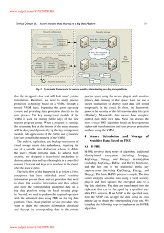 Xinhua Dong et al.: Secure Sensitive Data Sharing on a Big Data Platform 75
Fig. 2 Systematic framework for secure sensitive data sharing on a big data platform.
that the decrypted clear text will leak users’ private
information. Therefore, we need to adopt process
protection technology based on a VMM, through a
trusted VMM layer, bypassing the guest operating
system and providing data protection directly to the
user process. The key management module of the
VMM is used for storing public keys of the new
register program group. When a program is running,
the symmetric key at the bottom of the main program
will be decrypted dynamically by the key management
module. All applications of the public and symmetric
keys are stored in the memory of the VMM.
The archive, replication, and backup mechanism of
cloud storage create data redundancy, requiring the
use of a suitable data destruction scheme to delete
the user’s private personal data. To achieve high
security, we designed a lease-based mechanism to
destroy private data and keys thoroughly in a controlled
manner. Cleartext and keys exist nowhere in the cloud,
after the lease expires.
The basic ﬂow of the framework is as follows. First,
enterprises that have individual users’ sensitive
information pre-set those service providers that need
to share this sensitive information and then submit
and store the corresponding encrypted data on a
big data platform using the local security plug-
in. Second, we need to perform the required operation
with the submitted data using PRE on the big data
platform. Then, cloud platform service providers who
want to share the sensitive information download
and decrypt the corresponding data in the private
process space using the secure plug-in with sensitive
privacy data running in that space. Last, we use a
secure mechanism to destroy used data still stored
temporarily in the cloud. In short, the framework
protects the security of the full sensitive data life cycle
effectively. Meanwhile, data owners have complete
control over their own data. Next, we discuss the
most critical PRE algorithm based on heterogeneous
cipher-text transformation and user process protection
methods using the VMM.
4 Secure Submission and Storage of
Sensitive Data Based on PRE
4.1 H-PRE
H-PRE involves three types of algorithm, traditional
identity-based encryption (including SetupIBE,
KeyGenIBE, EncIBE, and DecIBE), re-encryption
(including KeyGenRE, ReEnc, and ReDec functions),
and the last one is the traditional public key
cryptosystems (including KeyGenPKE, EncPKE, and
DecPKE). The basic H-PRE process is simple. The data
owner encrypts sensitive data using a local security
plug-in and then uploads the encrypted data to a
big data platform. The data are transformed into the
ciphertext that can be decrypted by a speciﬁed user
after PRE services. If an SESP is the speciﬁed user,
then the SESP can decrypt the data using its own
private key to obtain the corresponding clear text. We
complete the following steps to implement the H-PRE
algorithm.
www.redpel.com+917620593389
www.redpel.com+917620593389
 