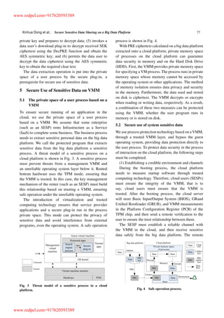 Xinhua Dong et al.: Secure Sensitive Data Sharing on a Big Data Platform 77
private key and prepares to decrypt data; (5) invokes a
data user’s download plug-in to decrypt received SEK
ciphertext using the DecPKE function and obtain the
AES symmetric key; and (6) permits the data user to
decrypt the data ciphertext using the AES symmetric
key to obtain the required clear text.
The data extraction operation is put into the private
space of a user process by the secure plug-in, a
prerequisite for secure use of sensitive data.
5 Secure Use of Sensitive Data on VMM
5.1 The private space of a user process based on a
VMM
To ensure secure running of an application in the
cloud, we use the private space of a user process
based on a VMM. We assume that some enterprise
(such as an SESP) rents Infrastructure as a Service
(IaaS) to complete some business. The business process
needs to extract sensitive personal data on the big data
platform. We call the protected program that extracts
sensitive data from the big data platform a sensitive
process. A threat model of a sensitive process on a
cloud platform is shown in Fig. 3. A sensitive process
must prevent threats from a management VMM and
an unreliable operating system layer below it. Rented
bottom hardware uses the TPM mode, ensuring that
the VMM is trusted. In this case, the key management
mechanism of the renter (such as an SESP) must build
this relationship based on trusting a VMM, ensuring
safe operation under the unreliable operating system.
The introduction of virtualization and trusted
computing technology ensures that service provider
applications and a secure plug-in run in the process
private space. This mode can protect the privacy of
sensitive data and avoid interference from external
programs, even the operating system. A safe operation
Fig. 3 Threat model of a sensitive process in a cloud
platform.
process is shown in Fig. 4.
With PRE ciphertext calculated on a big data platform
extracted onto a cloud platform, private memory space
of processes on the cloud platform can guarantee
data security in memory and on the Hard Disk Drive
(HDD). First, the VMM provides private memory space
for specifying a VM process. The process runs in private
memory space whose memory cannot be accessed by
the operating system or other applications. The method
of memory isolation ensures data privacy and security
in the memory. Furthermore, the data used and stored
on disk is ciphertext. The VMM decrypts or encrypts
when reading or writing data, respectively. As a result,
a combination of these two measures can be protected
using the VMM, whether the user program runs in
memory or is stored on disk.
5.2 Secure use of system sensitive data
We use process protection technology based on a VMM,
through a trusted VMM layer, and bypass the guest
operating system, providing data protection directly to
the user process. To protect data security in the process
of interaction on the cloud platform, the following steps
must be completed.
(1) Establishing a credible environment and channels
During the booting process, the cloud platform
needs to measure startup software through trusted
computing technology. Therefore, cloud users (SESPs)
must ensure the integrity of the VMM, that is to
say, cloud users must ensure that the VMM is
trusted. After the booting process, the cloud server
will store Basic Input/Output System (BIOS), GRand
Uniﬁed Bootloader (GRUB), and VMM measurements
in the Platform Conﬁguration Register (PCR) of the
TPM chip, and then send a remote veriﬁcation to the
user to ensure the trust relationship between them.
The SESP must establish a reliable channel with
the VMM in the cloud, and then receive sensitive
data safely from the big data platform. The remote
Fig. 4 Safe operation process.
www.redpel.com+917620593389
www.redpel.com+917620593389
 