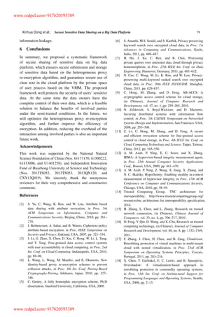 Xinhua Dong et al.: Secure Sensitive Data Sharing on a Big Data Platform 79
information leakage.
6 Conclusions
In summary, we proposed a systematic framework
of secure sharing of sensitive data on big data
platform, which ensures secure submission and storage
of sensitive data based on the heterogeneous proxy
re-encryption algorithm, and guarantees secure use of
clear text in the cloud platform by the private space
of user process based on the VMM. The proposed
framework well protects the security of users’ sensitive
data. At the same time the data owners have the
complete control of their own data, which is a feasible
solution to balance the beneﬁts of involved parties
under the semi-trusted conditions. In the future, we
will optimize the heterogeneous proxy re-encryption
algorithm, and further improve the efﬁciency of
encryption. In addition, reducing the overhead of the
interaction among involved parties is also an important
future work.
Acknowledgements
This work was supported by the National Natural
Science Foundation of China (Nos. 61173170, 61300222,
61433006, and U1401258), and Independent Innovation
Fund of Huazhong University of Science and Technology
(Nos. 2012TS052, 2012TS053, 2013QN120, and
CXY13Q019). We sincerely thank the anonymous
reviewers for their very comprehensive and constructive
comments.
References
[1] S. Yu, C. Wang, K. Ren, and W. Lou, Attribute based
data sharing with attribute revocation, in Proc. 5th
ACM Symposium on Information, Computer and
Communications Security, Beijing, China, 2010, pp. 261–
270.
[2] J. Bethencourt, A. Sahai, and B. Waters, Ciphertext-policy
attribute-based encryption, in Proc. IEEE Symposium on
Security and Privacy, Oakland, USA, 2007, pp. 321–334.
[3] J. Li, G. Zhao, X. Chen, D. Xie, C. Rong, W. Li, L. Tang,
and Y. Tang, Fine-grained data access control systems
with user accountability in cloud computing, in Proc. 2nd
Int. Conf. on Cloud Computing, Indianapolis, USA, 2010,
pp. 89–96.
[4] L. Wang, L. Wang, M. Mambo, and E. Okamoto, New
identity-based proxy re-encryption schemes to prevent
collusion attacks, in Proc. 4th Int. Conf. Pairing-Based
Cryptograghy-Pairing, Ishikawa, Japan, 2010, pp. 327–
346.
[5] C. Gentry, A fully homorphic encryption scheme, Ph.D
dissertation, Stanford University, California, USA, 2009.
[6] S. Ananthi, M.S. Sendil, and S. Karthik, Privacy preserving
keyword search over encrypted cloud data, in Proc. 1st
Advances in Computing and Communications, Kochi,
India, 2011, pp. 480–487.
[7] H. Hu, J. Xu, C. Ren, and B. Choi, Processing
private queries over untrusted data cloud through privacy
homomorphism, in Proc. 27th IEEE Int. Conf. on Data
Engineering, Hannover, Germany, 2011, pp. 601–612.
[8] N. Cao, C. Wang, M. Li, K. Ren, and W. Lou, Privacy-
preserving multi-keyword ranked search over encrypted
cloud data, in Proc. 30th IEEE INFOCOM, Shanghai,
China, 2011, pp. 829–837.
[9] C. Hong, M. Zhang, and D. Feng, AB-ACCS: A
cryptographic access control scheme for cloud storage,
(in Chinese), Journal of Computer Research and
Development, vol. 47, no. 1, pp. 259–265, 2010.
[10] N. Zeldovich, S. Boyd-Wickizer, and D. Mazieres,
Securing distributed systems with information ﬂow
control, in Proc. 5th USENIX Symposium on Networked
Systems Design and Implementation, San Francisco, USA,
2008, pp. 293–308.
[11] Z. Lv, C. Hong, M. Zhang, and D. Feng, A secure
and efﬁcient revocation scheme for ﬁne-grained access
control in cloud storage, in Proc. 4th IEEE Int. Conf. on
Cloud Computing Technology and Science, Taipei, Taiwan,
China, 2012, pp. 545–550.
[12] A. M. Azab, P. Ning, E. C. Sezer, and X. Zhang,
HIMA: A hypervisor-based integrity measurement agent,
in Proc. 25th Annual Computer Security Applications
Conf., Hawaii, USA, 2009, pp. 461–470.
[13] A. M. Azab, P. Ning, Z. Wang, X. Jiang, X. Zhang, and
N. C. Skalsky, HyperSentry: Enabling stealthy in-context
measurement of hypervisor integrity, in Proc. 17th ACM
Conference on Computer and Communications Security,
Chicago, USA, 2010, pp. 38–49.
[14] Trusted Computing Group, TNC architecture for
interoperability, http://www.trustedcomputinggroup.org/
resources/tnc architecture for interoperability speciﬁcation,
2014.
[15] H. Zhang, L. Chen, and L. Zhang, Research on trusted
network connection, (in Chinese), Chinese Journal of
Computers, vol. 33, no. 4, pp. 706–717, 2010.
[16] D. Feng, Y. Qin, D. Wang, and X. Chu, Research on trusted
computing technology, (in Chinese), Journal of Computer
Research and Development, vol. 48, no. 8, pp. 1332–1349,
2011.
[17] F. Zhang, J. Chen, H. Chen, and B. Zang, Cloudvisor:
Retroﬁtting protection of virtual machines in multi-tenant
cloud with nested virtualization, in Proc. 23rd ACM
Symposium on Operating Systems Principles, Cascais,
Portugal, 2011, pp. 203–216.
[18] X. Chen, T. Garﬁnkel, E. C. Lewis, and B. Spasojevic,
Overshadow: A virtualization-based approach to
retroﬁtting protection in commodity operating systems,
in Proc. 13th Int. Conf. on Architectural Support for
Programming Languages and Operating Systems, Seattle,
USA, 2008, pp. 2–13.
www.redpel.com+917620593389
www.redpel.com+917620593389
 