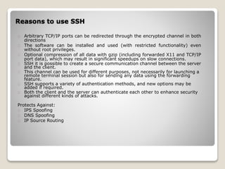 Reasons to use SSH
Arbitrary TCP/IP ports can be redirected through the encrypted channel in both
directions
The software can be installed and used (with restricted functionality) even
without root privileges.
Optional compression of all data with gzip (including forwarded X11 and TCP/IP
port data), which may result in significant speedups on slow connections.
SSH it is possible to create a secure communication channel between the server
and the client.
This channel can be used for different purposes, not necessarily for launching a
remote terminal session but also for sending any data using the forwarding
feature.
SSH supports a variety of authentication methods, and new options may be
added if required.
Both the client and the server can authenticate each other to enhance security
against different kinds of attacks.
Protects Against:
IPS Spoofing
DNS Spoofing
IP Source Routing
 