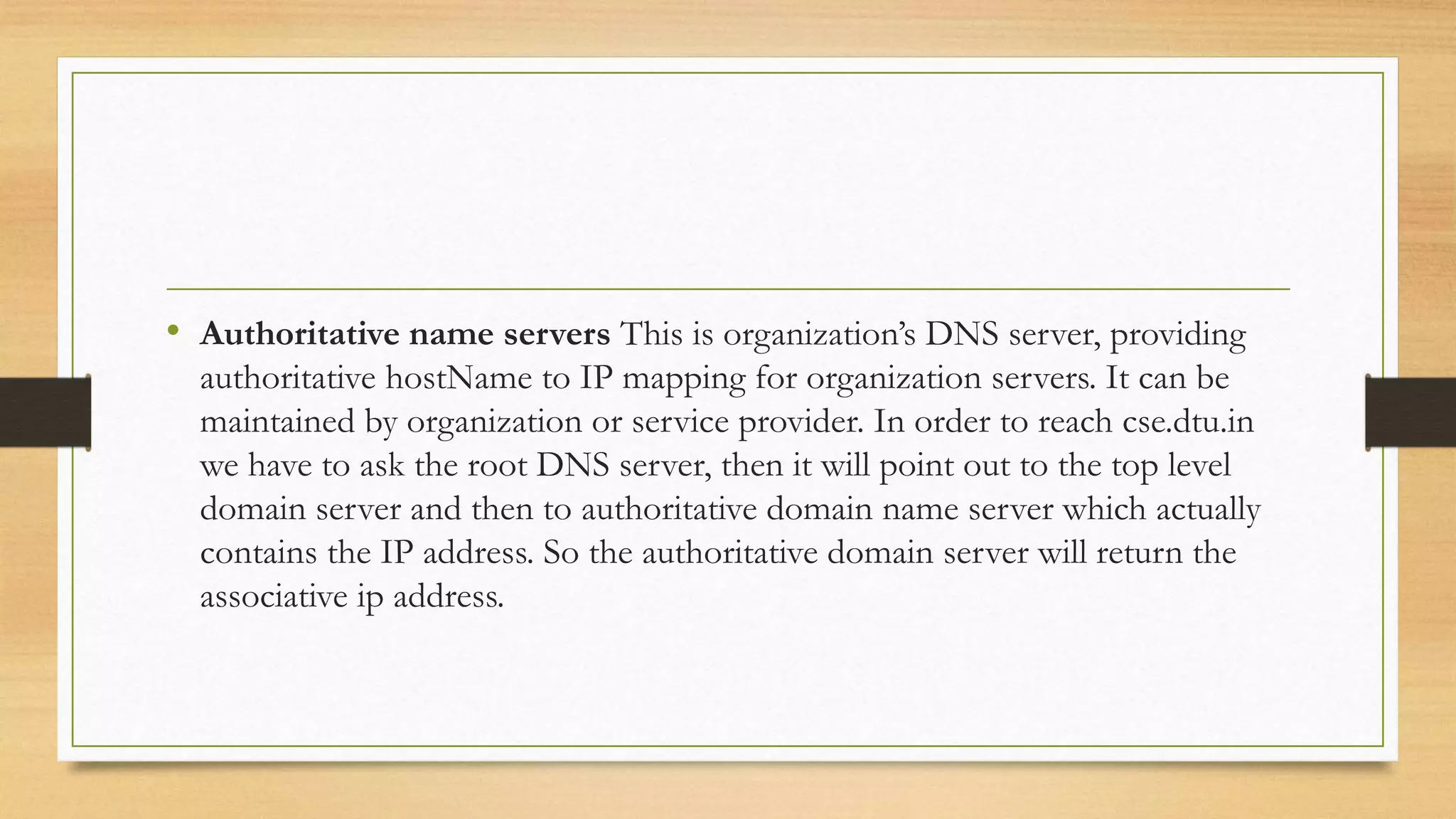 • Authoritative name servers This is organization’s DNS server, providing
authoritative hostName to IP mapping for organization servers. It can be
maintained by organization or service provider. In order to reach cse.dtu.in
we have to ask the root DNS server, then it will point out to the top level
domain server and then to authoritative domain name server which actually
contains the IP address. So the authoritative domain server will return the
associative ip address.
 