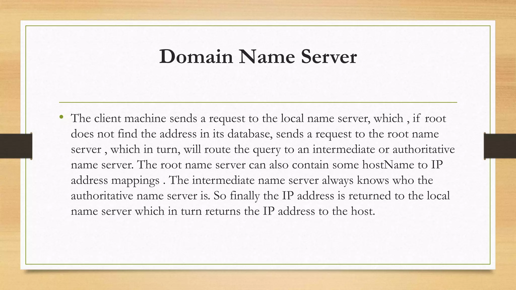 Domain Name Server
• The client machine sends a request to the local name server, which , if root
does not find the address in its database, sends a request to the root name
server , which in turn, will route the query to an intermediate or authoritative
name server. The root name server can also contain some hostName to IP
address mappings . The intermediate name server always knows who the
authoritative name server is. So finally the IP address is returned to the local
name server which in turn returns the IP address to the host.
 
