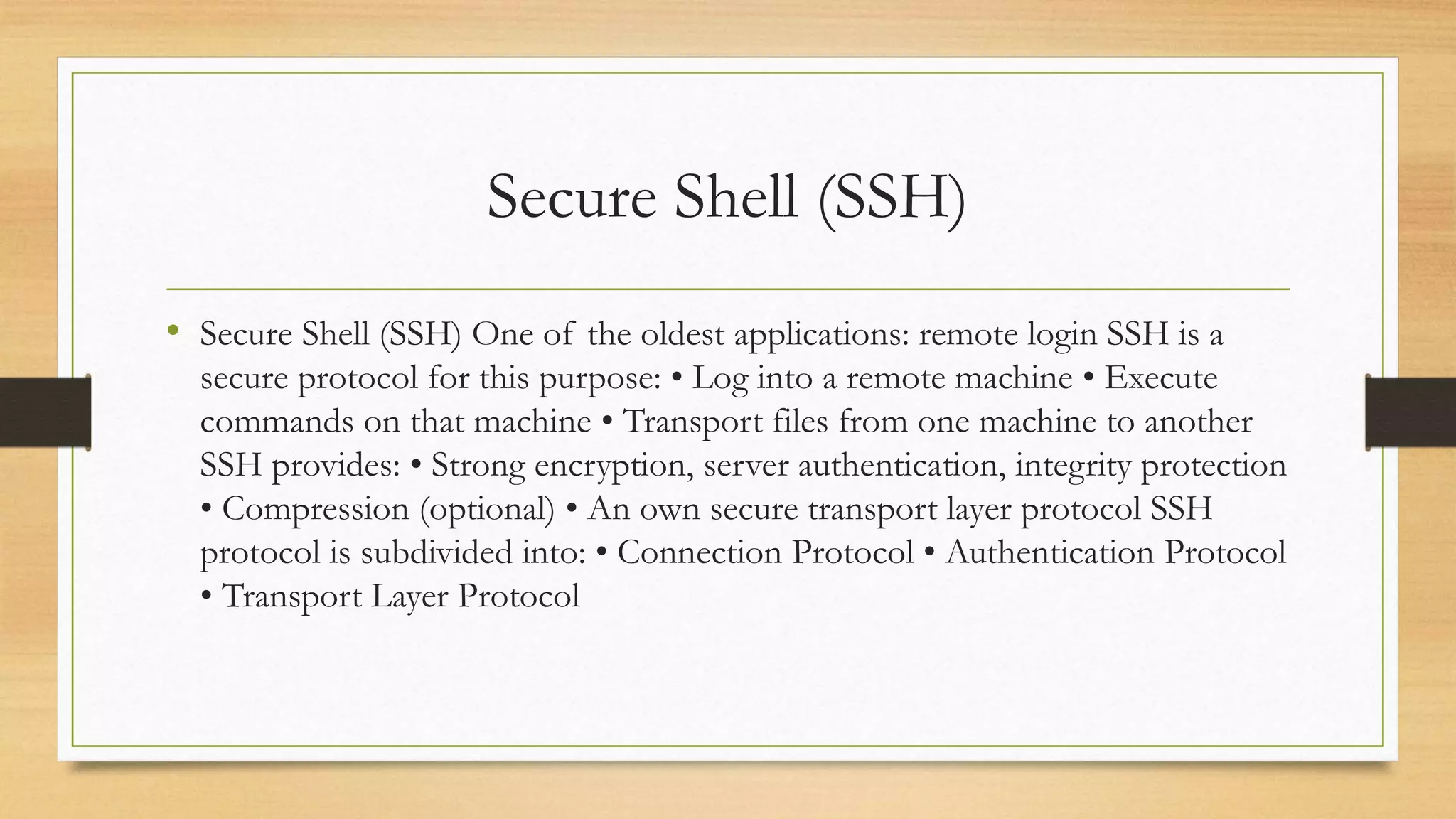 Secure Shell (SSH)
• Secure Shell (SSH) One of the oldest applications: remote login SSH is a
secure protocol for this purpose: • Log into a remote machine • Execute
commands on that machine • Transport files from one machine to another
SSH provides: • Strong encryption, server authentication, integrity protection
• Compression (optional) • An own secure transport layer protocol SSH
protocol is subdivided into: • Connection Protocol • Authentication Protocol
• Transport Layer Protocol
 