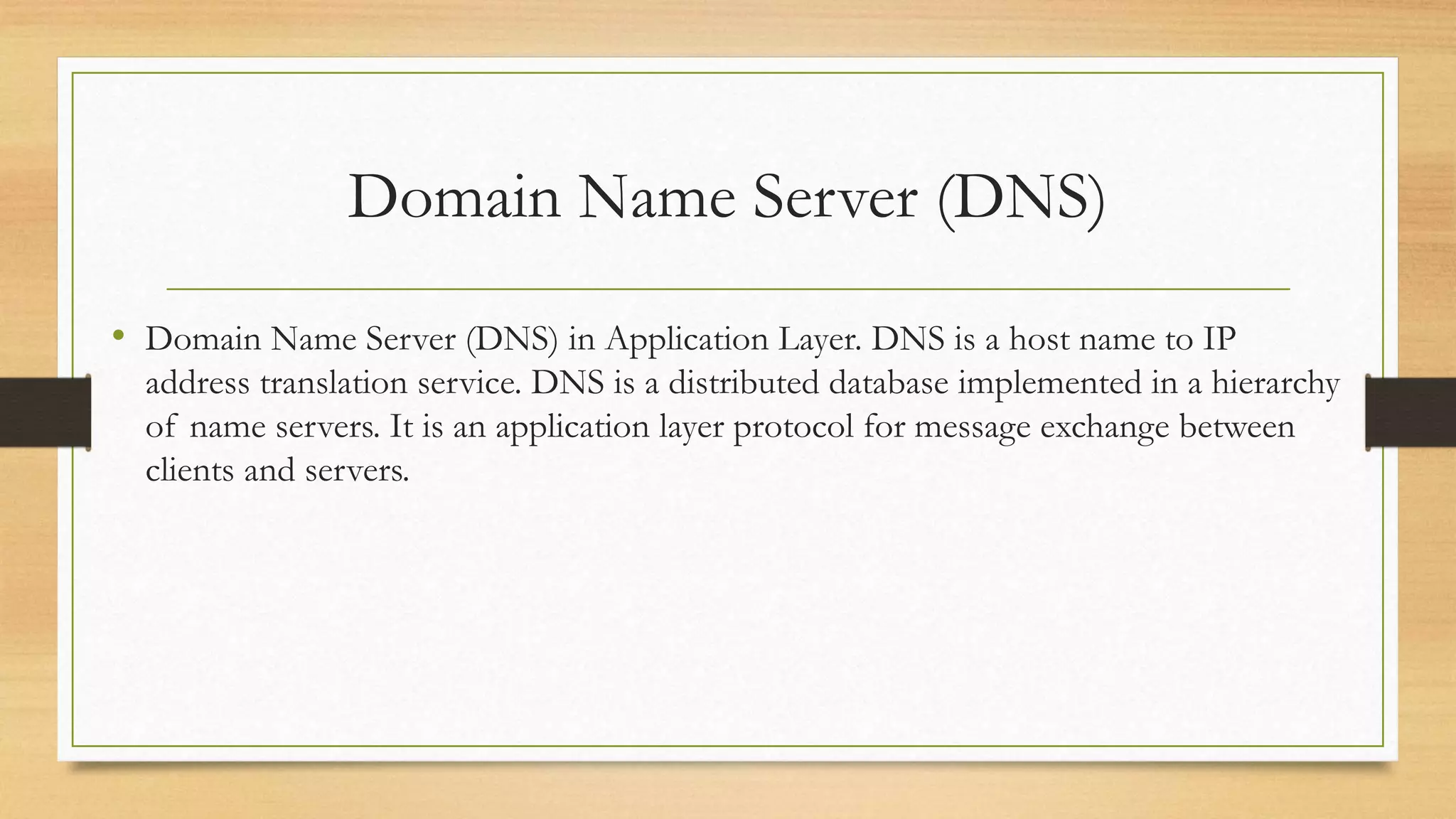 Domain Name Server (DNS)
• Domain Name Server (DNS) in Application Layer. DNS is a host name to IP
address translation service. DNS is a distributed database implemented in a hierarchy
of name servers. It is an application layer protocol for message exchange between
clients and servers.
 