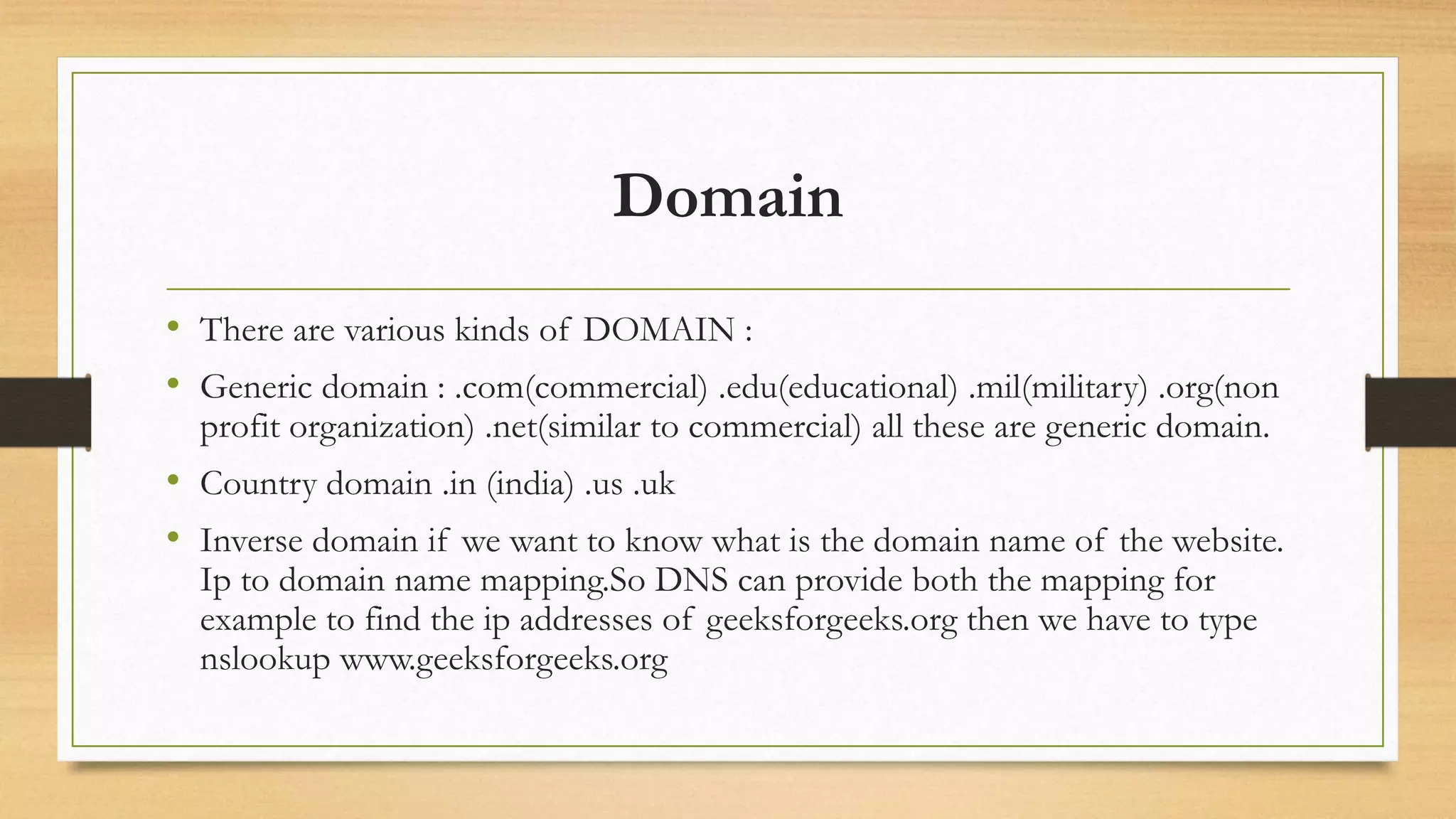 Domain
• There are various kinds of DOMAIN :
• Generic domain : .com(commercial) .edu(educational) .mil(military) .org(non
profit organization) .net(similar to commercial) all these are generic domain.
• Country domain .in (india) .us .uk
• Inverse domain if we want to know what is the domain name of the website.
Ip to domain name mapping.So DNS can provide both the mapping for
example to find the ip addresses of geeksforgeeks.org then we have to type
nslookup www.geeksforgeeks.org
 