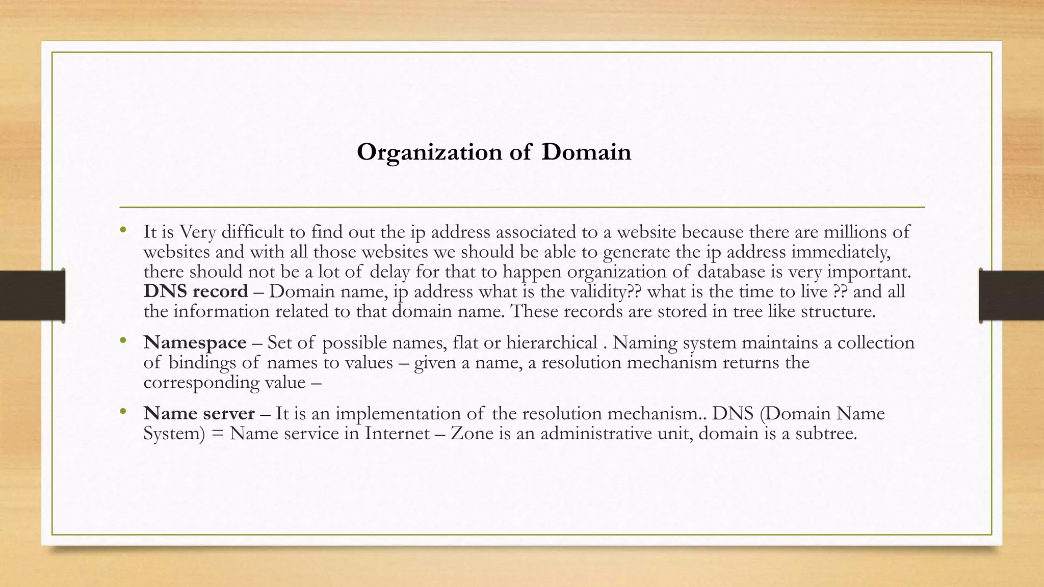 • It is Very difficult to find out the ip address associated to a website because there are millions of
websites and with all those websites we should be able to generate the ip address immediately,
there should not be a lot of delay for that to happen organization of database is very important.
DNS record – Domain name, ip address what is the validity?? what is the time to live ?? and all
the information related to that domain name. These records are stored in tree like structure.
• Namespace – Set of possible names, flat or hierarchical . Naming system maintains a collection
of bindings of names to values – given a name, a resolution mechanism returns the
corresponding value –
• Name server – It is an implementation of the resolution mechanism.. DNS (Domain Name
System) = Name service in Internet – Zone is an administrative unit, domain is a subtree.
Organization of Domain
 