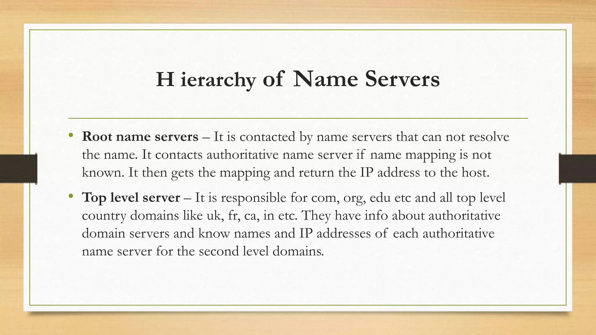 H ierarchy of Name Servers
• Root name servers – It is contacted by name servers that can not resolve
the name. It contacts authoritative name server if name mapping is not
known. It then gets the mapping and return the IP address to the host.
• Top level server – It is responsible for com, org, edu etc and all top level
country domains like uk, fr, ca, in etc. They have info about authoritative
domain servers and know names and IP addresses of each authoritative
name server for the second level domains.
 