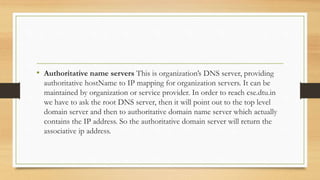 • Authoritative name servers This is organization’s DNS server, providing
authoritative hostName to IP mapping for organization servers. It can be
maintained by organization or service provider. In order to reach cse.dtu.in
we have to ask the root DNS server, then it will point out to the top level
domain server and then to authoritative domain name server which actually
contains the IP address. So the authoritative domain server will return the
associative ip address.
 