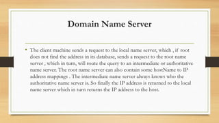 Domain Name Server
• The client machine sends a request to the local name server, which , if root
does not find the address in its database, sends a request to the root name
server , which in turn, will route the query to an intermediate or authoritative
name server. The root name server can also contain some hostName to IP
address mappings . The intermediate name server always knows who the
authoritative name server is. So finally the IP address is returned to the local
name server which in turn returns the IP address to the host.
 