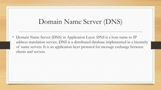 Domain Name Server (DNS)
• Domain Name Server (DNS) in Application Layer. DNS is a host name to IP
address translation service. DNS is a distributed database implemented in a hierarchy
of name servers. It is an application layer protocol for message exchange between
clients and servers.
 