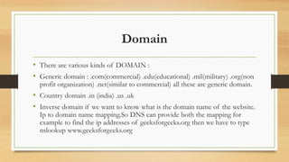 Domain
• There are various kinds of DOMAIN :
• Generic domain : .com(commercial) .edu(educational) .mil(military) .org(non
profit organization) .net(similar to commercial) all these are generic domain.
• Country domain .in (india) .us .uk
• Inverse domain if we want to know what is the domain name of the website.
Ip to domain name mapping.So DNS can provide both the mapping for
example to find the ip addresses of geeksforgeeks.org then we have to type
nslookup www.geeksforgeeks.org
 