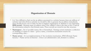 • It is Very difficult to find out the ip address associated to a website because there are millions of
websites and with all those websites we should be able to generate the ip address immediately,
there should not be a lot of delay for that to happen organization of database is very important.
DNS record – Domain name, ip address what is the validity?? what is the time to live ?? and all
the information related to that domain name. These records are stored in tree like structure.
• Namespace – Set of possible names, flat or hierarchical . Naming system maintains a collection
of bindings of names to values – given a name, a resolution mechanism returns the
corresponding value –
• Name server – It is an implementation of the resolution mechanism.. DNS (Domain Name
System) = Name service in Internet – Zone is an administrative unit, domain is a subtree.
Organization of Domain
 