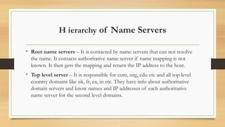 H ierarchy of Name Servers
• Root name servers – It is contacted by name servers that can not resolve
the name. It contacts authoritative name server if name mapping is not
known. It then gets the mapping and return the IP address to the host.
• Top level server – It is responsible for com, org, edu etc and all top level
country domains like uk, fr, ca, in etc. They have info about authoritative
domain servers and know names and IP addresses of each authoritative
name server for the second level domains.
 