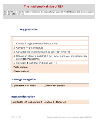 AMIRA M. GALAL https://www.linkedin.com/in/amira-mohamed-galal-5446b7183
key generation
message encryption
message decryption
1. Choose 2 large prime numbers p and q
2. Compute n= p*q (modulus)
3. Calculate the totient function as ꝕ(𝑛)= (p−1) *(q−1)
4. Choose an integer e such that 1 < e < ꝕ(n), e and ꝕ(n) are coprime, it is
usually 65537 (0x010001).
5. Calculate d such that e*d mod ϕ(n) = 1
Public key {e, n}
Private key {d, n}
Cipher text C = Me
mod n //where M = plaintext
plaintext M = Cd
mod n where D //where C = Cipher text
The mathematical side of RSA
You don't have to do the math or implement the key exchange yourself. The SSH server and client programs
take care of this for you.
 