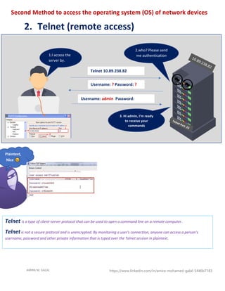 AMIRA M. GALAL https://www.linkedin.com/in/amira-mohamed-galal-5446b7183
Second Method to access the operating system (OS) of network devices
2. Telnet (remote access)
Telnet 10.89.238.82
Username: ? Password: ?
Username: admin Password:
cisco1234
Plaintext,
Nice
1.I access the
server by.
telnet
2.who? Please send
me authentication
3. Hi admin, I’m ready
to receive your
commands
Telnet is a type of client-server protocol that can be used to open a command line on a remote computer.
Telnet is not a secure protocol and is unencrypted. By monitoring a user's connection, anyone can access a person's
username, password and other private information that is typed over the Telnet session in plaintext.
 