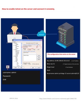 AMIRA M. GALAL https://www.linkedin.com/in/amira-mohamed-galal-5446b7183
Network
#ip address 10.89.238.82 255.0.0.0 // set IP address
#line vty 0 2 // 3 logical sessions at the same time
#login local // local database
#exit
#username admin privilege 15 secret admin@123
The configuration that exists on the server
username: admin
Password:
DV#
D
How to enable telnet on the server and connect it remotely.
 