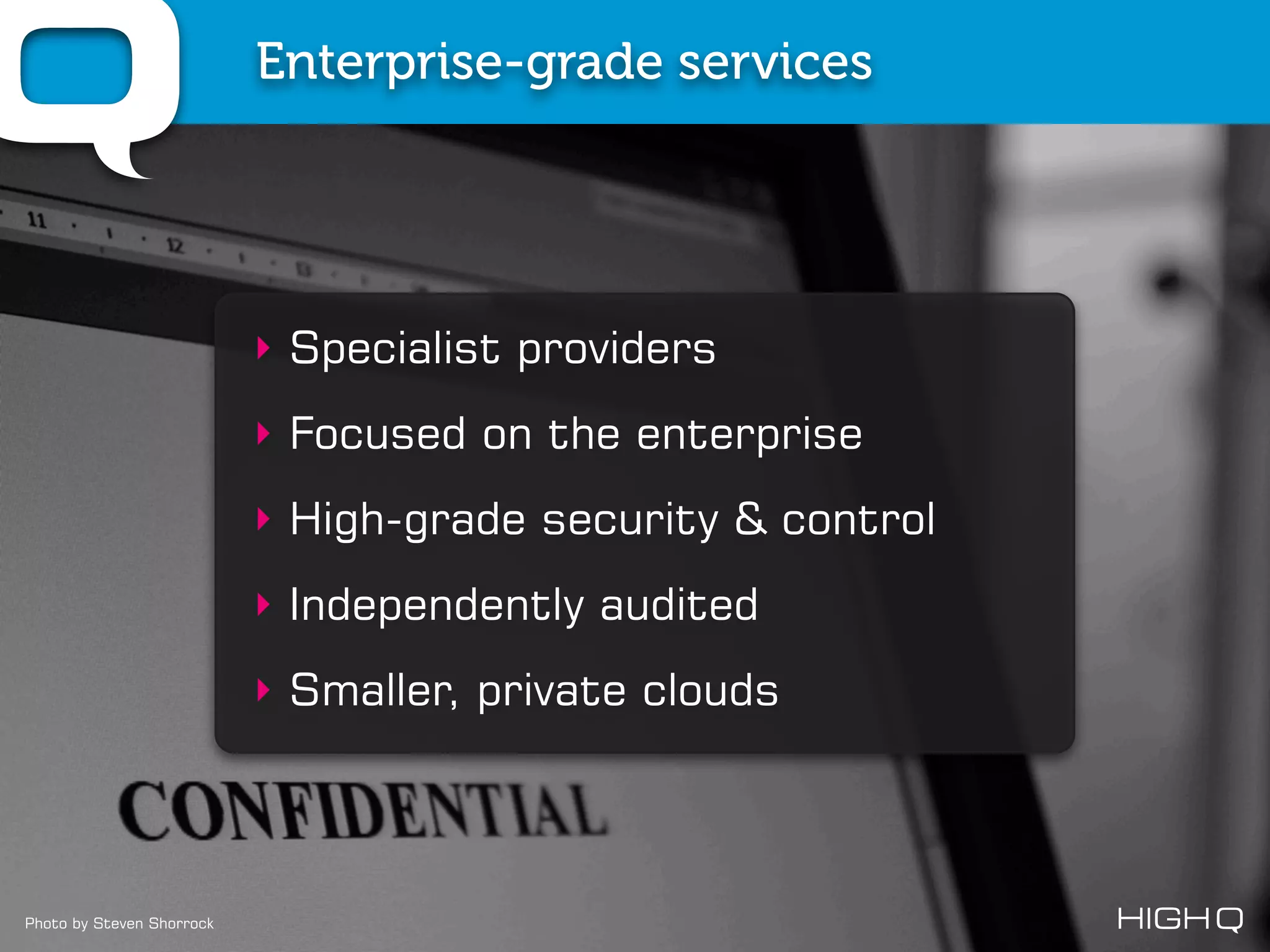 Enterprise-grade services




                           ‣ Specialist providers
                           ‣ Focused on the enterprise
                           ‣ High-grade security & control
                           ‣ Independently audited
                           ‣ Smaller, private clouds




Photo by Steven Shorrock
 