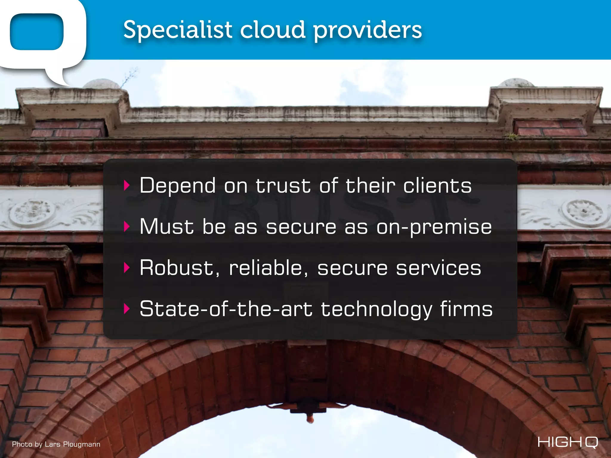 Specialist cloud providers




                          ‣ Depend on trust of their clients
                          ‣ Must be as secure as on-premise
                          ‣ Robust, reliable, secure services
                          ‣ State-of-the-art technology firms




Photo by Lars Plougmann
 