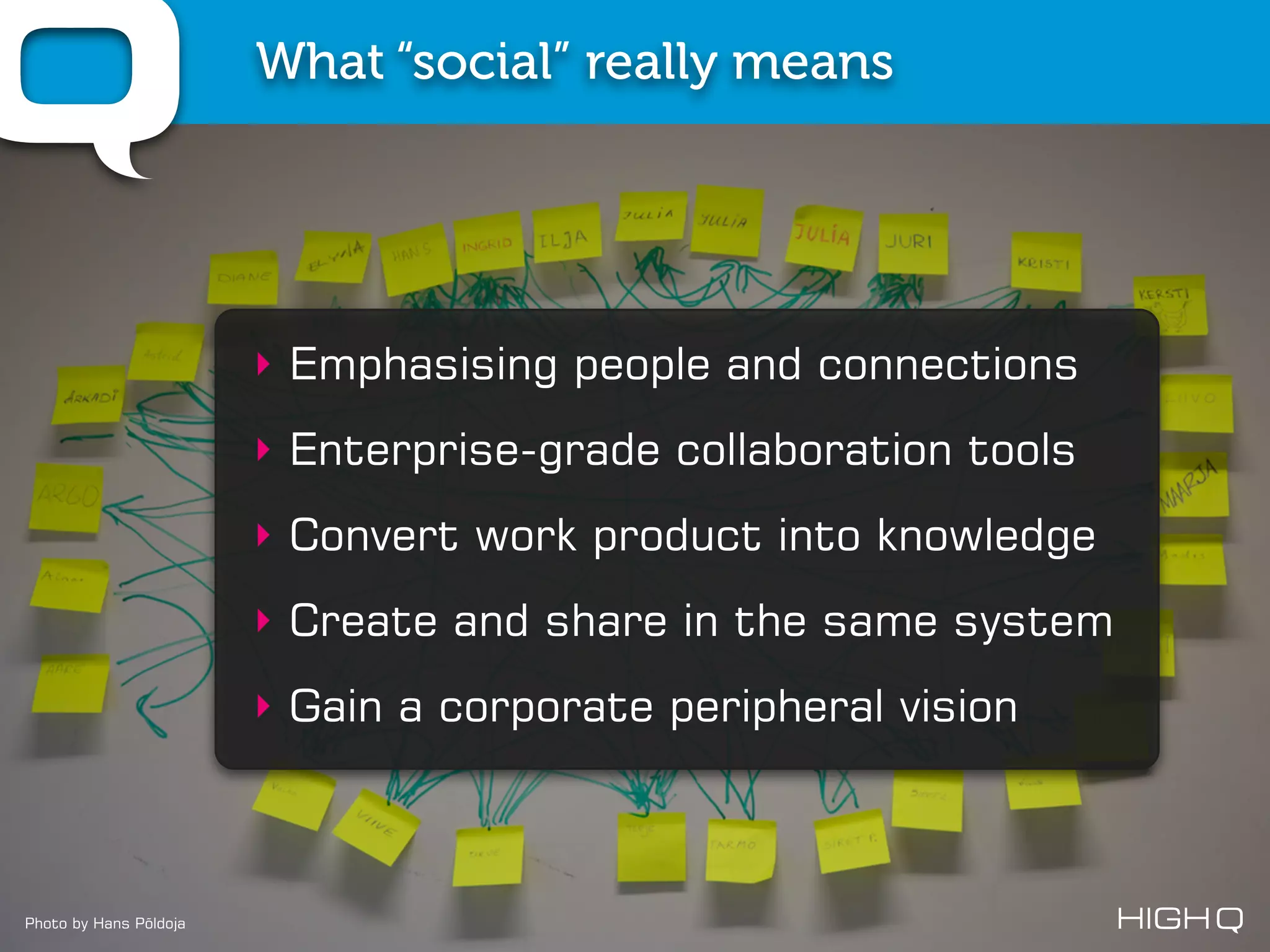 What “social” really means




                        ‣ Emphasising people and connections
                        ‣ Enterprise-grade collaboration tools
                        ‣ Convert work product into knowledge
                        ‣ Create and share in the same system
                        ‣ Gain a corporate peripheral vision



Photo by Hans Põldoja
 