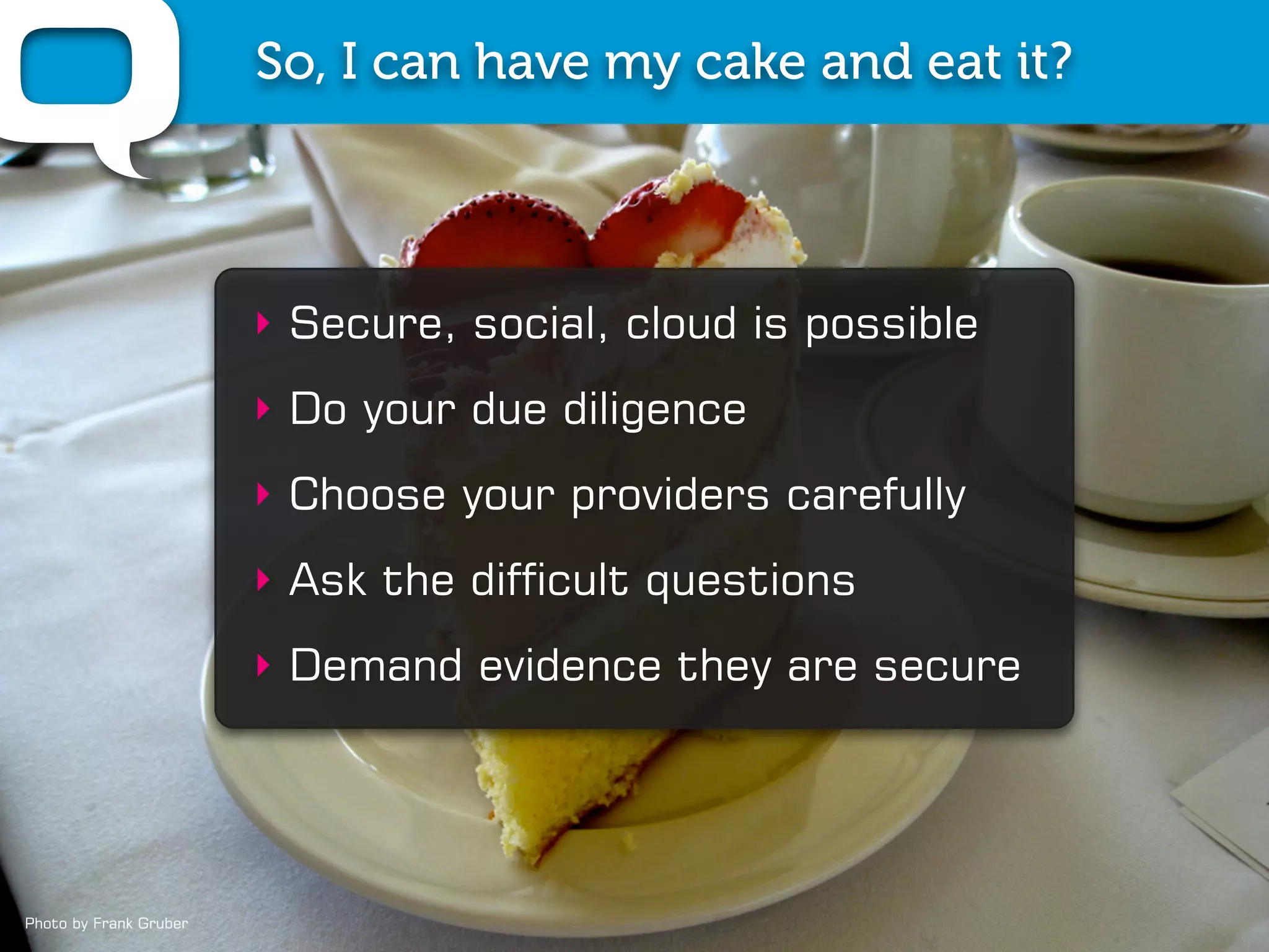 So, I can have my cake and eat it?



                        ‣ Secure, social, cloud is possible
                        ‣ Do your due diligence
                        ‣ Choose your providers carefully
                        ‣ Ask the difficult questions
                        ‣ Demand evidence they are secure




Photo by Frank Gruber
 