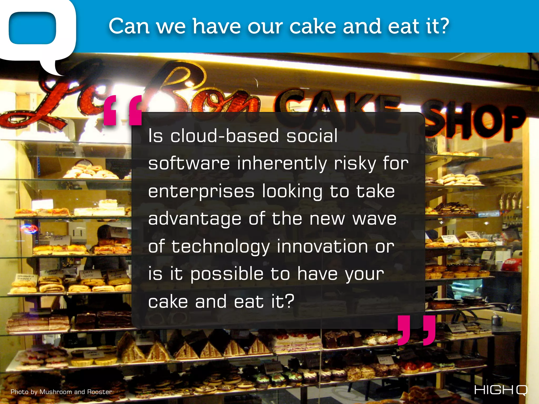 Can we have our cake and eat it?




                     “          Is cloud-based social
                                software inherently risky for
                                enterprises looking to take
                                advantage of the new wave
                                of technology innovation or
                                is it possible to have your
                                cake and eat it?



Photo by Mushroom and Rooster
 