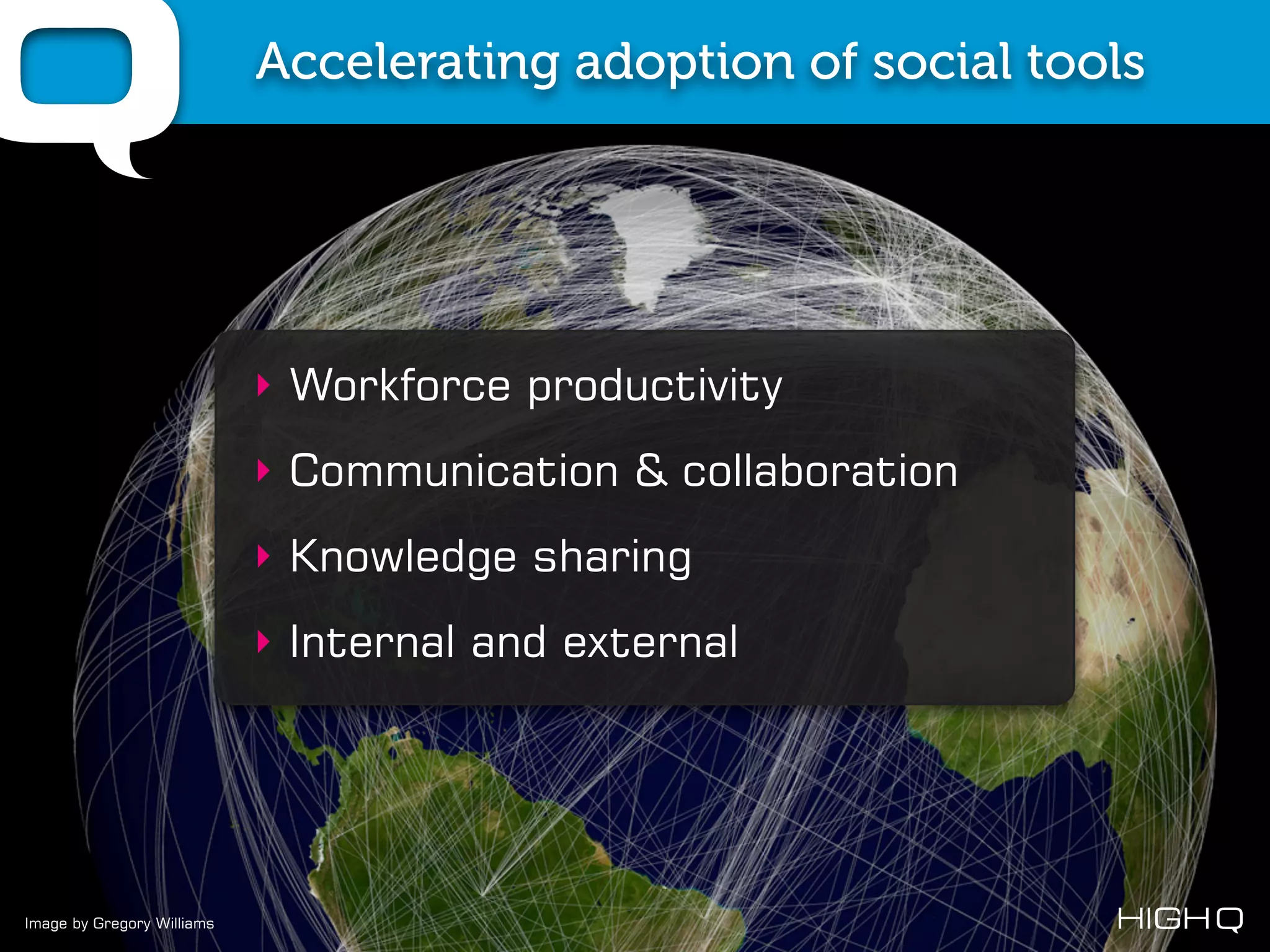 Accelerating adoption of social tools




                            ‣ Workforce productivity
                            ‣ Communication & collaboration
                            ‣ Knowledge sharing
                            ‣ Internal and external




Image by Gregory Williams
 