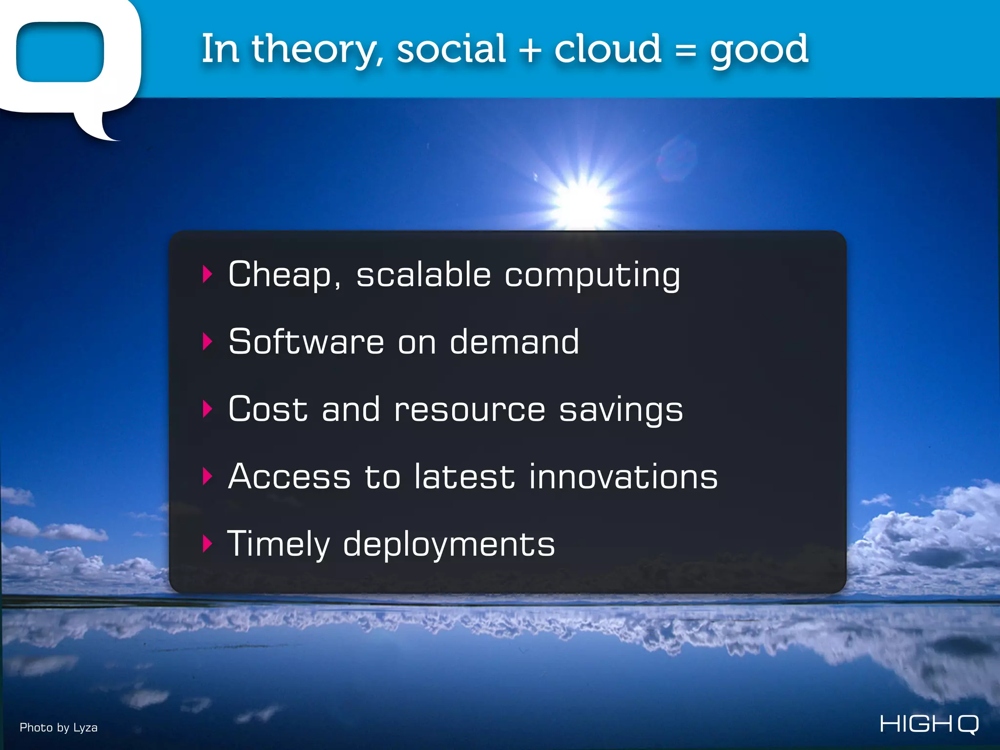 In theory, social + cloud = good




                ‣ Cheap, scalable computing
                ‣ Software on demand
                ‣ Cost and resource savings
                ‣ Access to latest innovations
                ‣ Timely deployments




Photo by Lyza
 