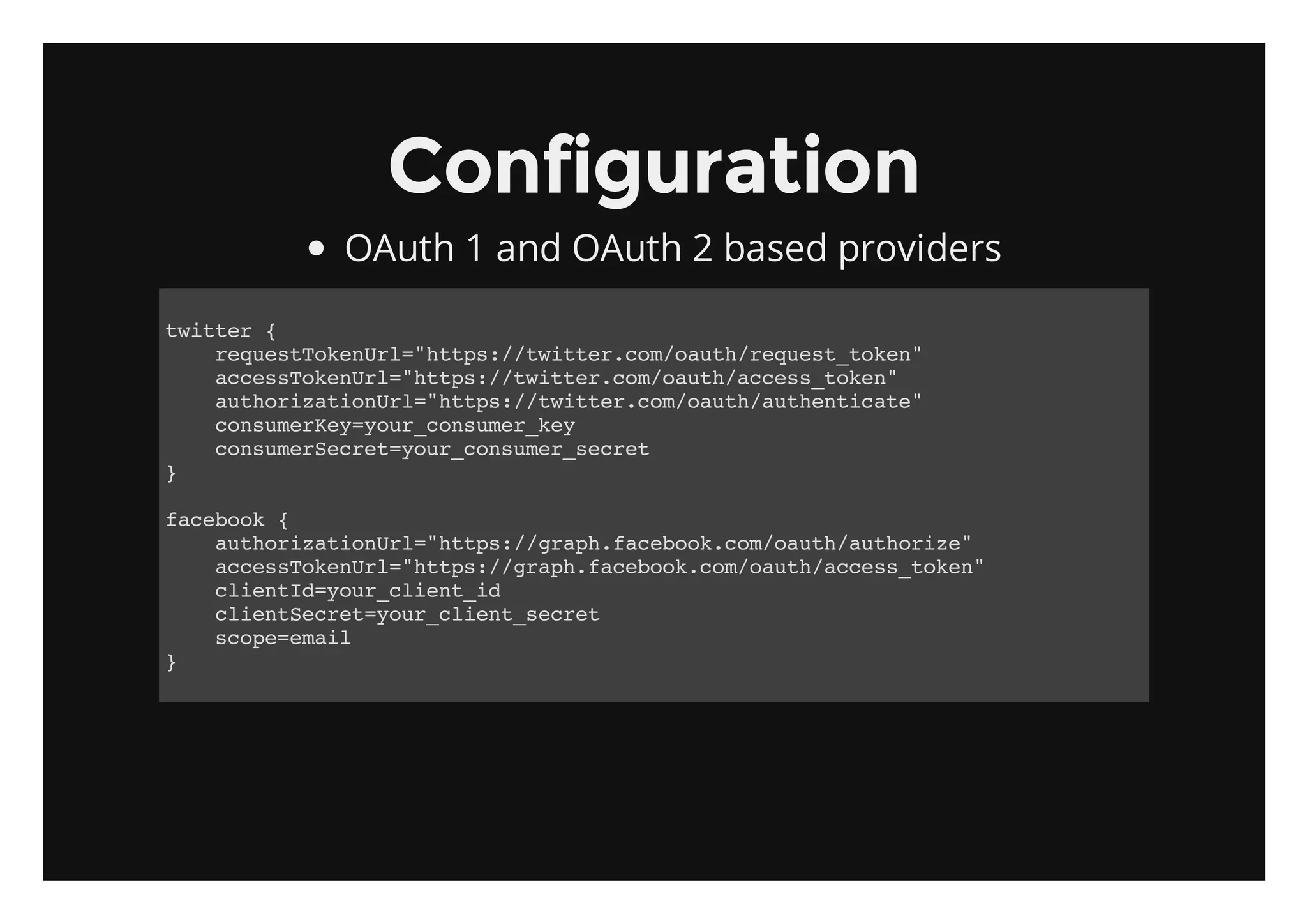 Configuration
       OAuth 1 and OAuth 2 based providers

titr{
 wte
   rqetoeUl"tp:/wte.o/at/eus_oe"
    eusTknr=hts/titrcmouhrqettkn
   acsTknr=hts/titrcmouhacs_oe"
    cesoeUl"tp:/wte.o/at/cestkn
   atoiainr=hts/titrcmouhatetct"
    uhrztoUl"tp:/wte.o/at/uhniae
   cnueKyyu_osmrky
    osmre=orcnue_e
   cnueSce=orcnue_ert
    osmrertyu_osmrsce
}

fcbo {
 aeok
   atoiainr=hts/gahfcbo.o/at/uhrz"
    uhrztoUl"tp:/rp.aeokcmouhatoie
   acsTknr=hts/gahfcbo.o/at/cestkn
    cesoeUl"tp:/rp.aeokcmouhacs_oe"
   cinI=orcin_d
    letdyu_leti
   cinSce=orcin_ert
    letertyu_letsce
   soeeal
    cp=mi
}
 
