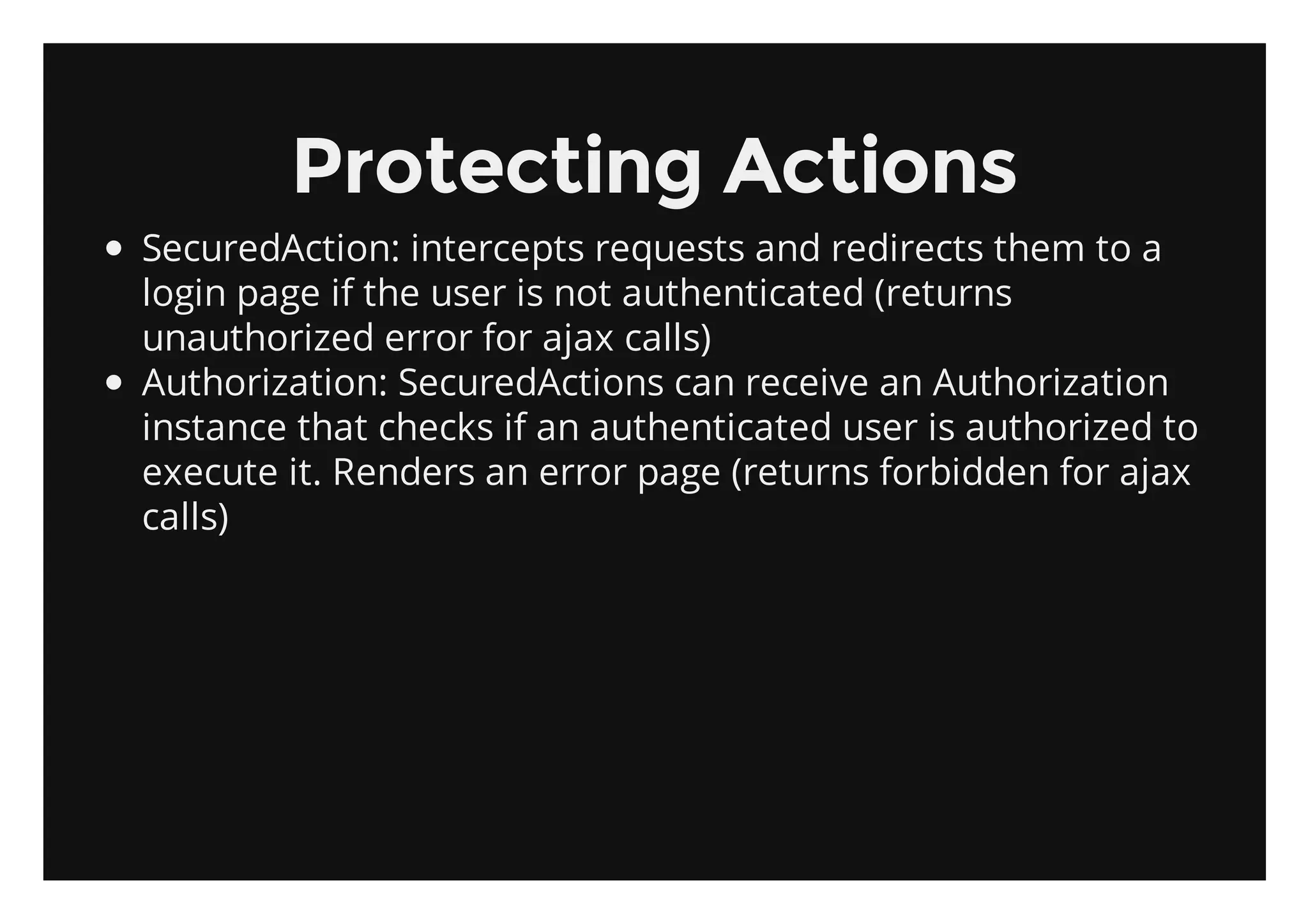 Protecting Actions
SecuredAction: intercepts requests and redirects them to a
login page if the user is not authenticated (returns
unauthorized error for ajax calls)
Authorization: SecuredActions can receive an Authorization
instance that checks if an authenticated user is authorized to
execute it. Renders an error page (returns forbidden for ajax
calls)
 